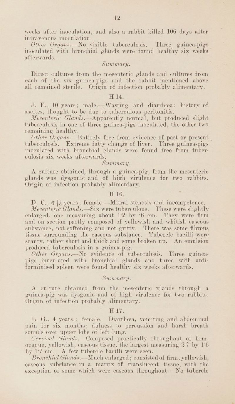 weeks after inoculation, and also a rabbit killed 106 days after intravenous inoculation. Other Organs.—No visible tuberculosis. Three guinea-pigs inoculated with bronchial glands were found healthy six weeks afterwards. Summary. Direct cultures from the mesenteric glands and cultures from each of the six guinea-pigs and the rabbit mentioned above all remained ie Origin of infection probably alimentary H14. J. F., 10 years; male.—Wasting and diarrhea; history of ascites, thought to be due to tuberculous peritonitis. Mesenteric Glands. —-Apparently normal, but produced shght tuberculosis in one of three guinea-pigs inoculated, the other two remaining healthy. Other Organs.—Yintirely free from evidence of past or present _ tuberculosis. Extreme fatty change of liver. Three guinea-pigs inoculated with bronchial olands were found free Boe tuber- culosis six weeks afterwards. Summary. A culture obtained, through a guinea-pig, from the mesenteric glands was dysgonic and of high virulence for two rabbits. Origin of infection probably alimentary. 16: D. C., 613 years; female.—Mitral stenosis and incompetence. Mesenteric Glands.—Six were tuberculous. These were slightly enlarged, one measuring about 12 by ‘6 cm. They were firm and on section partly composed of yellowish and whitish caseous substance, not softening and not eritty. There was some fibrous tissue surrounding the caseous substance. Tubercle bacilli were scanty, rather short and thick and ‘some broken up. An emulsion produced tuberculosis in a guinea-pig. 7 Other Organs.—No evidence of tuberculosis. Three guinea- pigs inoculated with bronchial glands and three with anti- forminised spleen were found healthy six weeks afterwards. ¥ 5 Summary. A culture obtained from the mesenteric elands through a oumea-pig was dysgonic and of high virulence for two rabbits. Origin of infection probably alimentary. sre L. G., 4 years.; female. Diarrhoea, vomiting and abdominal pain for six months; dulness to percussion and harsh breath sounds over upper lobe of left lung. Cervical Glands.—Composed practically throughout of firm, opaque, yellowish, caseous tissue, the largest measuring 2°7 by 1°6 by 12cm. A few tubercle bacilli were seen. Bronchial Glands.-—-Much enlarged ; consisted of firm, yellowish, caseous substance in a matrix of translucent tissue, with the exception of some which were caseous throughout. No tubercle