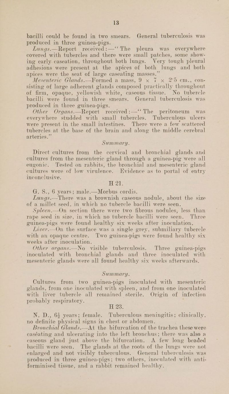 bacilli could be found in two smears. General tuberculosis was produced in three guinea-pigs. Lungs.—Report received:—‘‘ The pleura was everywhere covered with tubercles and there were small patches, some show- ing early. caseation, throughout both lungs. Very tough pleural adhesions were present at the apices of both lungs and both apices were the seat of large caseating masses.” Mesenteric Glands.— Formed a mass, 9 x 7 x 2°59 cm., con- sisting of large adherent glands composed practically throughout of firm, opaque, yellow ish white, caseous tissue. No tubercle bacilli were found in three smears. General tuberculosis was produced in three guinea-pigs. Other Organs.—Report received :—‘‘ The peritoneum was everywhere studded with smal] tubercles. Tuberculous ulcers were present in the small intestines. There were a few scattered tubercles at the base of the brain and along the middle cerebral arteries.” Summary. Direct cultures from the cervical and bronchial glands and cultures from the mesenteric gland through a guinea-pig were all eugonic. Tested on rabbits, the bronchial and mesenteric gland cultures were of low virulence. Evidence as to portal of entry inconclusive. HAW. G. S., 6 years; male.—Morbus cordis. Iungs.—There was a brownish caseous nodule, about the size of a millet seed, in which no tubercle bacilli were seen. Spleen.—On section there were two fibrous nodules, less than rape seed in size, in which no tubercle bacilli were seen. Three guinea-pigs were found healthy six weeks after inoculation. Iaver.—On the surface was a single grey, submiliary tubercle with an opaque centre. Two guinea-pigs were found healthy SIX weeks after inoculation. | Other organs.—No visible tuberculosis. Three guinea-pigs inoculated with bronchial glands and three ico with mesenteric glands were all found healthy six weeks afterwards. Summary. Cultures from two guinea-pigs inoculated with mesenteric glands, from one inoculated with spleen, and from one inoculated with liver tubercle all remained sterile. Origin of infection probably respiratory. thao. N. D., 64 years; female. Tuberculous meningitis; clinically, no definite physical signs in chest or abdomen. Bronchial Glands.—At the bifurcation of the trachea these were caséating and ulcerating into the left bronchus; there was also a caseous gland just above the bifurcation. A few lone beaded bacilli were seen. The glands at the roots of the lungs were not enlarged and not visibly tuberculous. General tuberculosis was produced in three guinea-pigs; two others, inoculated with anti- forminised tissue, and a rabbit remained healthy.