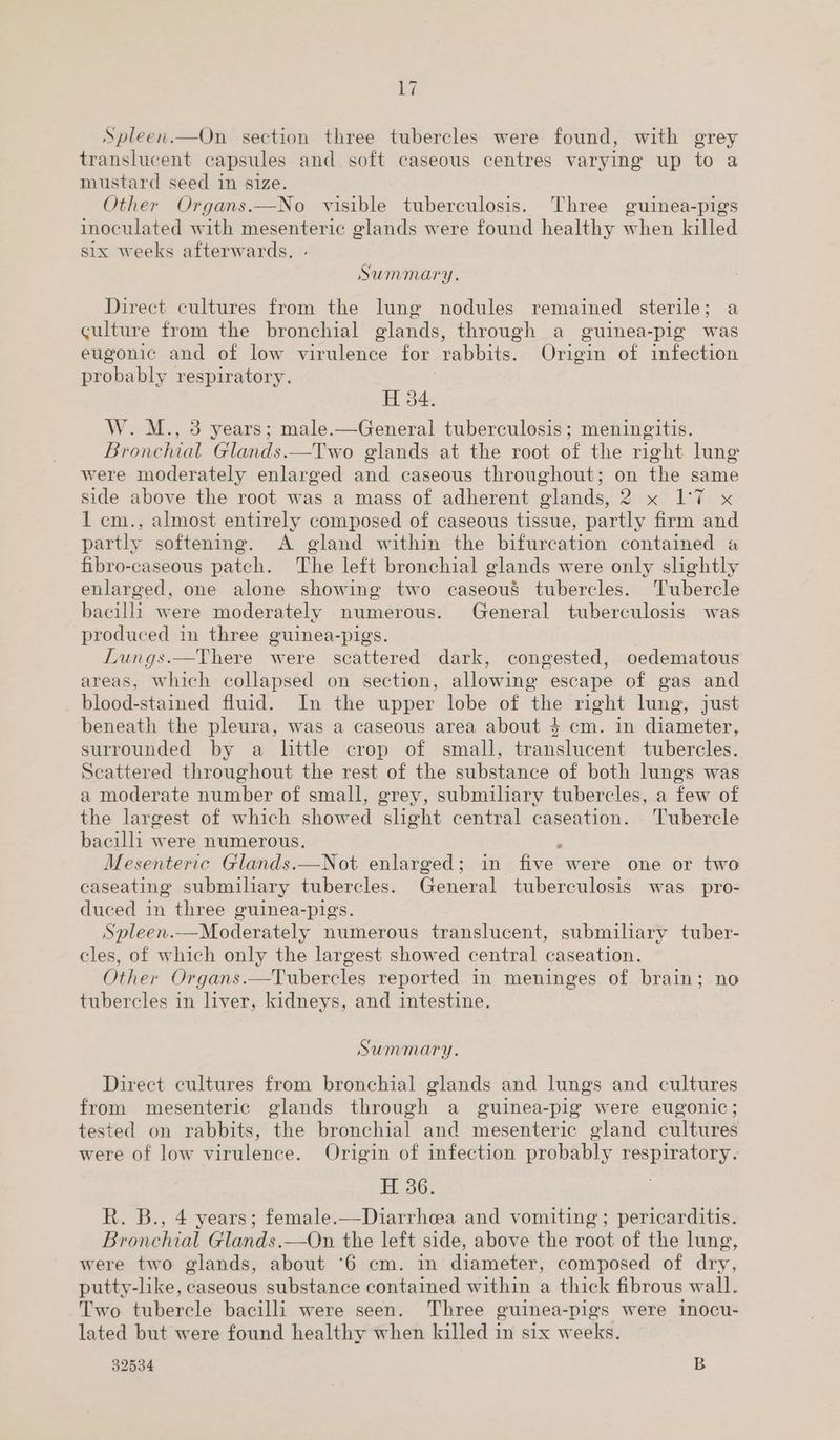 Spleen.—On section three tubercles were found, with grey translucent capsules and soft caseous centres varying up to a mustard seed in size. Other Organs.—No visible tuberculosis. Three guinea-pigs inoculated with mesenteric glands were found healthy when killed six weeks afterwards. Summary. Direct cultures from the lung nodules remained sterile; a culture from the bronchial glands, through a guinea-pig was eugonic and of low virulence for rabbits. Origin of infection probably respiratory. H 34. W. M., 3 years; male.—General tuberculosis; meningitis. Bronchial Glands.—Two glands at the root of the right lung were moderately enlarged and caseous throughout; on the same side above the root was a mass of adherent glands, 2 x I1'7 x 1 cm., almost entirely composed of caseous tissue, partly firm and partly softening. A gland within the bifurcation contained a fibro-caseous patch. The left bronchial glands were only altel enlarged, one alone showing two caseous tubercles. Tubercle bacilli were moderately numerous. General tuberculosis was produced in three guinea-pigs. | Lungs.—There were scattered dark, congested, oedematous areas, which collapsed on section, allowing escape of gas and blood-stained fluid. In the upper lobe of ‘the right lung, just beneath the pleura, was a caseous area about $4 cm. in diameter, surrounded by a little crop of small, translucent tubercles. Scattered throughout the rest of the substance of both lungs was a moderate number of small, grey, submiliary tubercles, a few of the largest of which showed slight central caseation. Tubercle bacilli were numerous. : Mesenteric Glands.—Not enlarged; in five were one or two caseating submiliary tubercles. General tuberculosis was pro- duced in three guinea-pigs. Spleen.—Moderately numerous translucent, submiliary tuber- cles, of which only the largest showed central caseation. Other Organs.—Tubercles reported in meninges of brain; no tubercles in liver, kidneys, and intestine. Summary. Direct cultures from bronchial glands and lungs and cultures from mesenteric glands through a guinea-pig were eugonic; tested on rabbits, the bronchial and mesenteric gland cultures were of low virulence. Origin of infection probably ey. H 36. R. B., 4 years; female.—Diarrhcea and vomiting; pericarditis. Bronchial Glands.—On the left side, above the root of the lung, were two glands, about ‘6 cm. in diameter, composed of dry, putty-like, caseous substance contained within a thick fibrous wall. Two tubercle bacilli were seen. Three guinea-pigs were inocu- lated but were found healthy when killed in six weeks. 32534 B
