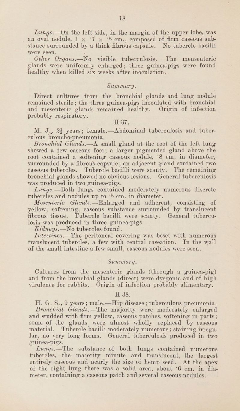 Lungs.—On the left side, in the margin of the upper lobe, was an oval nodule, 1 x ‘7 x ‘5 cm., composed of firm caseous sub- stance surrounded by a thick fibrous capsule. No tubercle bacilli were seen. Other Organs. _No visible tuberculosis. The mensenteric elands were uniformly enlarged; three guinea-pigs were found healthy when killed six Weekes: after inoculation. Summary. Direct cultures from the bronchial glands and lung nodule remained sterile; the three guinea-pigs inoculated with bronchial and mesenteric glands remained healthy. Origin of infection probably respiratory. H 37. M. J., 24 years; female.—Abdominal tuberculosis and tuber- culous broncho-pneumonia. Bronchial Glands.—A small gland at the root of the left lung showed a few caseous foci; a larger pigmented gland above the root contained a softening caseous nodule, ‘8 cm. in diamefer, surrounded by a fibrous capsule; an adjacent gland contained two caseous tubercles. Tubercle bacilli were scanty. The remaining bronchial glands showed no obvious lesions. alg tuberculosis was produced i in two guinea-pigs. Lungs.—Both lungs contained moderately numerous discrete tubercles and nodules up to ‘5 cm. in diameter. | Mesenteric Glands.—Enlarged and adherent, consisting of yellow, softening, caseous substance surrounded by translucent fibrous tissue. Tubercle bacilli were scanty. General tubercu- losis was produced in three guinea-pigs. Kidneys.—No tubercles found. Intestines.—The peritoneal covering was beset with numerous translucent tubercles, a few with central caseation. In the wall of the small intestine a few small, caseous nodules were seen. Summary. Cultures from the mesenteric glands (through a guinea-pig) and from the bronchial glands (direct) were dysgonic and of high virulence for rabbits. Origin of infection probably alimentary. H 38. H. G. S., 9 years; male.—Hip disease; tuberculous pneumonia. Bronchial Glands.—The majority were moderately enlarged and studded with firm yellow, caseous patches, softening in parts; some of the glands were almost wholly replaced by caseous material. Tubercle bacilli moderately numerous; staining irregu- lar, no very long forms. General tuberculosis produced in two guinea-pigs. Lungs.—The substance of both lungs contained numerous tubercles, the majority minute and translucent, the largest entirely caseous and nearly the size of hemp seed. At the apex of the right lung there was a solid area, about °6 cm. in dia- meter, containing a caseous patch and several caseous nodules.