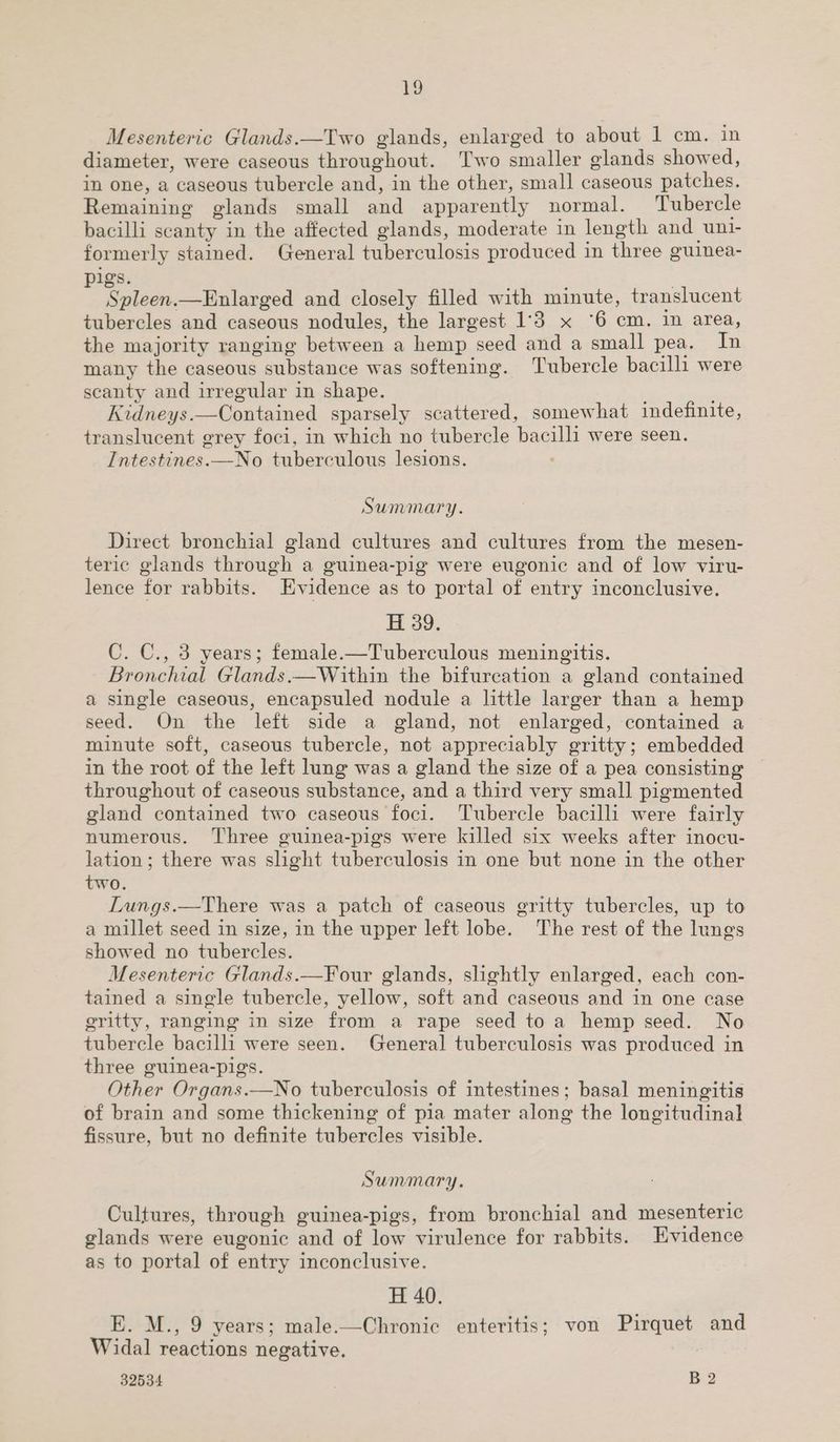 Vo Mesenteric Glands.—Two glands, enlarged to about 1 cm. in diameter, were caseous throughout. Two smaller oelands showed, in one, a caseous tubercle ol in the other, small caseous patches. Remaining glands small and apparently normal. Tubercle bacilli scanty in the affected glands, moderate in length and uni- formerly stained. General tuberculosis produced in three ouinea- igs. 5 Spleen. —Enlarged and closely filled with minute, translucent tubercles and caseous nodules, the largest 1:3 x ‘6 cm. in area, the majority ranging between a hemp “seed and a small pea. In many the caseous substance was softening. Tubercle bacilli were scanty and irregular in shape. Kidneys.—Contained sparsely scattered, somewhat indefinite, translucent grey foci, in which no tubercle bacilli were seen. Intestines.—No tuberculous lesions. Summary. Direct bronchial gland cultures and cultures from the mesen- teric glands through a guinea-pig were eugonic and of low viru- lence for rabbits. Evidence as to portal of entry inconclusive. H 39. C. C., 3 years; female.—Tuberculous meningitis. Bronchial Glands.—Within the bifureation a gland contained a single caseous, encapsuled nodule a little larger than a hemp seed. On the left side a gland, not enlarged, contained a minute soft, caseous tubercle, not appreciably gritty; embedded in the root of the left lung was a gland the size of a pea consisting throughout of caseous substance, and a third very small pigmented gland contained two caseous foci. Tubercle bacilli were fairly numerous. Three guinea-pigs were killed six weeks after inocu- lation; there was slight tuberculosis in one but none in the other two. Lungs.—There was a patch of caseous gritty tubercles, up to a millet seed in size, in the upper left lobe. The rest of the lungs showed no tubercles. Mesenteric Glands.—Four glands, slightly enlarged, each con- tained a single tubercle, yellow, soft and caseous and in one case gritty, ranging in size from a rape seed to a hemp seed. No tubercle bacilli were seen. General tuberculosis was produced in three guinea-pigs. Other Organs.—No tuberculosis of intestines; basal meningitis of brain and some thickening of pia mater along the longitudinal fissure, but no definite tubercles visible. Summary. Cultures, through guinea-pigs, from bronchial and mesenteric glands were eugonic and of low virulence for rabbits. Evidence as to portal of entry inconclusive. H 40. E. M., 9 years; male.—Chronic enteritis; von Pirquet and Widal reactions negative.