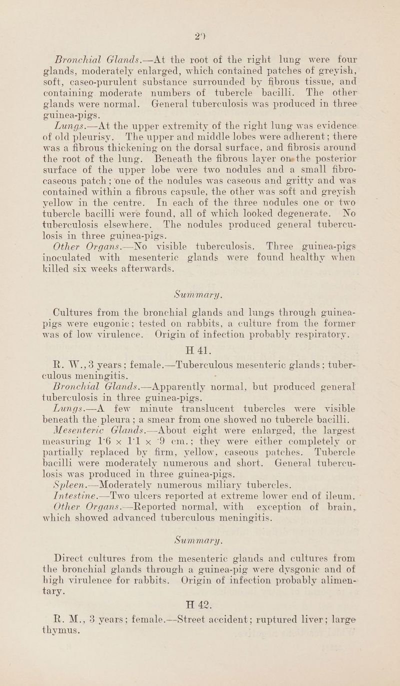 2‘) Bronchial Glands.—At the root of the right lung were four glands, moderately enlarged, which contained patches of greyish, soft, caseo-purulent substance surrounded by fibrous tissue, and containing moderate numbers of tubercle bacilli. The other glands were normal. General tuberculosis was produced in three oulnea-pigs. Lungs.—At the upper extremity of the right lung was evidence of old pleurisy. The upper and middle lobes were adherent; there was a fibrous thickening on the dorsal surface, and fibrosis around the root of the lung. Beneath the fibrous layer onethe posterior surface of the upper lobe were two nodules and a small fibro- caseous patch; one of the nodules was caseous and gritty and was contained within a fibrous capsule, the other was soft and greyish yellow in the centre. In each of the three nodules one or two tubercle bacilli were found, all of which looked degenerate. No tuberculosis elsewhere. The nodules produced general tubercu- losis in three guinea-pigs. Other Organs. —-No visible tuberculosis. Three guinea-pigs inoculated with mesenteric glands were found healthy when killed six weeks afterwards. Summary. Cultures from the bronchial glands and lungs through guinea- pigs were eugonic; tested on rabbits, a culture from the former was of low virulence. Origin of infection probably respiratory. Hf 41. R. W.,3 years; female.—Tuberculous mesenteric glands; tuber- culous meningitis: Bronchial Glands. —Apparently normal, but produced general tuberculosis in three guinea-pigs. Lungs.—A few nie translucent tubercles were visible beneath the pleura; a smear from one showed no tubercle bacilli. Mesenteric Glands.—About eight were enlarged, the largest measuring 16 x I'l x ‘9 cm.; they were either completely or partially replaced by firm, yellow, caseous patches. Tubercle bacilli were moderately numerous and short. General tubercu- losis was produced in three guinea-pigs. Spleen.—Moderately numerous miliary tubercles. Intestine.—Two ulcers reported at extreme lower end of ileum. Other Organs.—Reported normal, with exception of brain, which showed advanced tuberculous meningitis. Summary. Direct cultures from the mesenteric glands and cultures from the bronchial glands through a guinea-pig were dysgonic and of high virulence for rabbits. Origin of infection probably alimen- tary. H 42. R. M., 3 years; female.—Street accident; ruptured liver; large thymus.