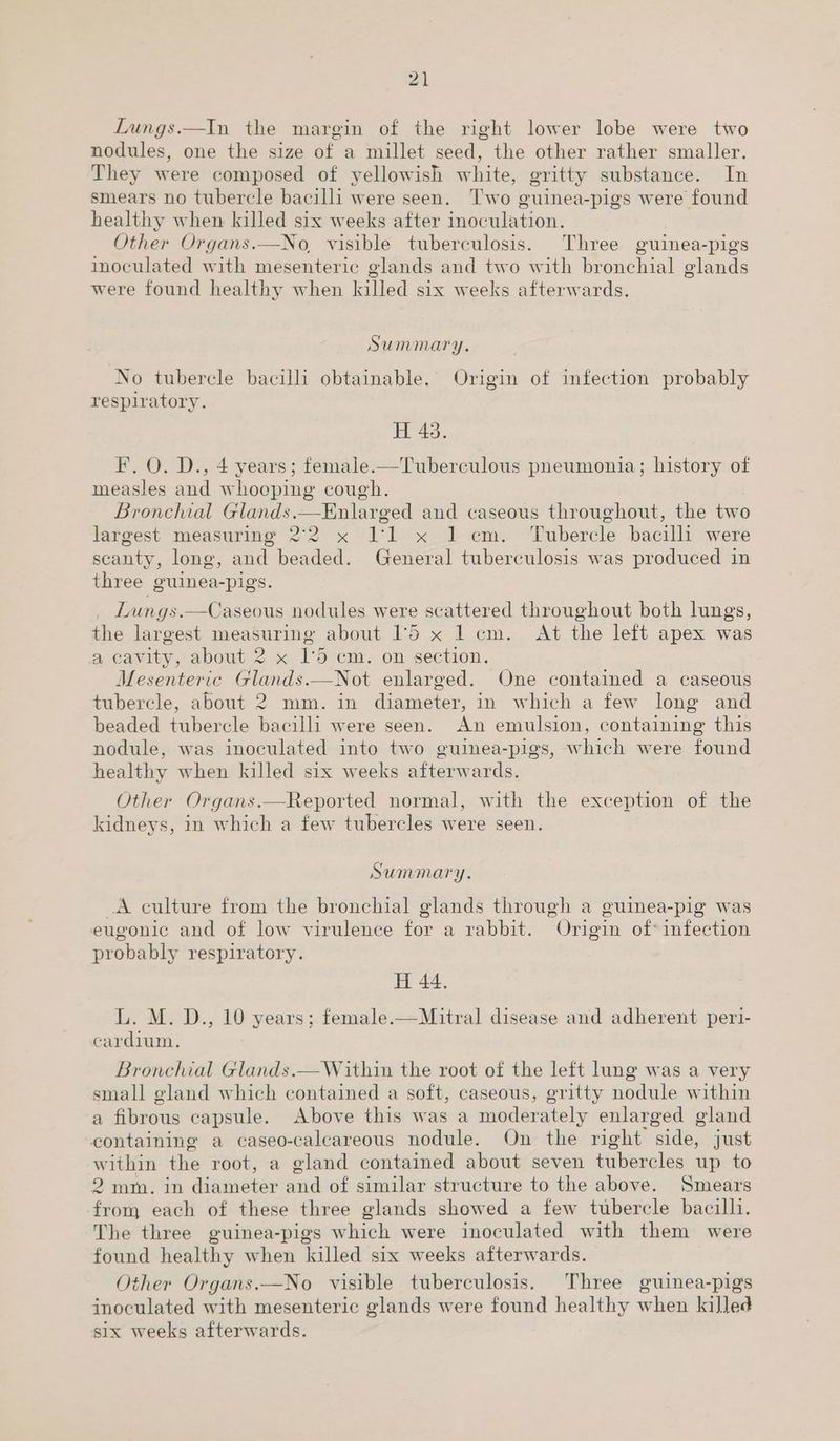 Lungs.—In the margin of the right lower lobe were two nodules, one the size of a millet seed, the other rather smaller. They were composed of yellowish white, gritty substance. In smears no tubercle bacilli were seen. Two guinea-pigs were found healthy when killed six weeks after inoculation. Other Organs.—No, visible tuberculosis. Three guinea-pigs inoculated with mesenteric glands and two with bronchial glands were found healthy when killed six weeks afterwards. Summary. No tubercle bacilli obtainable.’ Origin of infection probably respiratory. H 43. F. O. D., 4 years; female.—Tuberculous pneumonia; history of measles and whooping cough. Bronchial Glands.—Enlarged and caseous throughout, the two largest measuring 2°2 x 1:1 x 1 cm. Tubercle bacilli were scanty, long, and beaded. General tuberculosis was produced in three guinea-pigs. Lungs.—Caseous nodules were scattered throughout both lungs, the largest measuring about 15 x 1 cm. At the left apex was a, cavity, about 2 x 1'5 cm. on section. Mesenteric Glands.—Not enlarged. One contained a caseous tubercle, about 2 mm. in diameter, in which a few long and beaded tubercle bacilli were seen. An emulsion, containing this nodule, was inoculated into two guinea-pigs, which were found healthy when killed six weeks afterwards. Other Organs.—Reported normal, with the exception of the kidneys, in which a few tubercles were seen. Summary. _A culture from the bronchial glands through a guinea-pig was eugonic and of low virulence for a rabbit. Origin of* infection probably respiratory. H 44. L. M. D., 10 years; female.—Mitral disease and adherent peri- cardium. Bronchial Glands.— Within the root of the left lung was a very small gland which contained a soft, caseous, gritty nodule within a fibrous capsule. Above this was a moderately enlarged gland containing a caseo-caleareous nodule. On the right side, just within the root, a gland contained about seven tubercles up to 2 mm. in diameter and of similar structure to the above. Smears from each of these three glands showed a few tubercle bacilli. The three guinea-pigs which were inoculated with them were found healthy when killed six weeks afterwards. Other Organs.—No visible tuberculosis. Three guinea-pigs inoculated with mesenteric glands were found healthy when killed six weeks afterwards.
