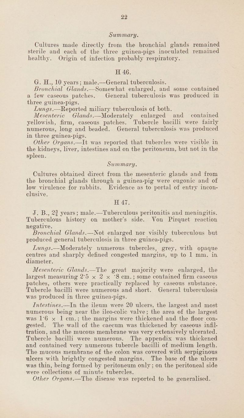 Summary. Cultures made directly from the bronchial glands remained sterile and each of the three guinea-pigs inoculated remained healthy. Origin of infection probably respiratory. H 46. G. H., 10 years; male.—General tuberculosis. Bronchial Glands.—Somewhat enlarged, and some contained a few caseous patches. General tuberculosis was produced in three guinea-pigs. Lungs.—Reported miliary tuberculosis of both. Mesenteric Glands.—Moderately enlarged and _ contained yellowish, firm, caseous patches. Tubercle bacilli were fairly numerous, long and beaded. General tuberculosis was produced in three guinea-pigs. Other Organs.—It was reported that tubercles were visible in the kidneys, liver, intestines and on the peritoneum, but not in the spleen. Summary. Cultures obtained direct from the mesenteric glands and from the bronchial glands through a guinea-pig were eugonic and of low virulence for rabbits. Evidence as to portal of entry incon- clusive. H 47. J. B., 22 years; male.—Tuberculous peritonitis and meningitis. Tuberculous history on mother’s side. Von Pirquet reaction negative. Bronchial Glands.—Not enlarged nor visibly tuberculous but produced general tuberculosis in three guinea-pigs. Lungs.—Moderately numerous tubercles, grey, with opaque centres and sharply defined congested margins, up to 1 mm. in diameter. Mesenteric Glands.—The great majority were enlarged, the largest measuring 2°50 x 2 x ‘8 cm.; some contained firm caseous patches, others were practically replaced by caseous substance. Tubercle bacilli were numerous and short. General tuberculosis was produced in three guinea-pigs. Intestines.—In the ileum were 20 ulcers, the largest and most numerous being near the ileo-colic valve; the area of the largest was 1°6 x 1 cm.; the margins were thickened and the floor con- gested. The wall of the caecum was thickened by caseous infil- tration, and the mucous membrane was very extensively ulcerated. Tubercle bacilli were numerous. The appendix was thickened and contained very numerous tubercle bacilli of medium length. The mucous membrane of the colon was covered with serpiginous ulcers with brightly congested margins. The base of the ulcers was thin, being formed by peritoneum only; on the peritoneal side were collections of minute tubercles. Other Organs.—The disease was reported to be generalised.