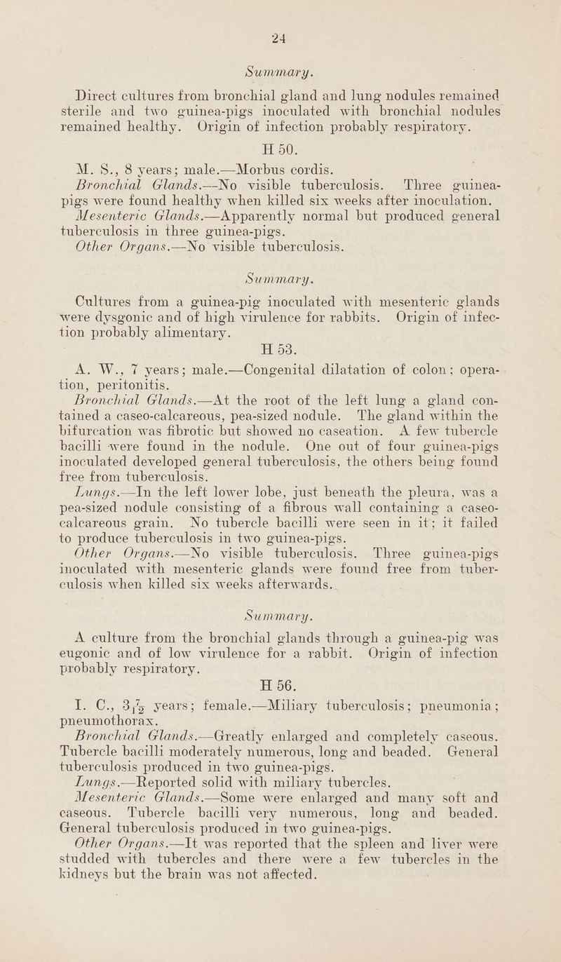 Summary. Direct cultures from bronchial gland and lung nodules remained sterile and two guinea-pigs inoculated with bronchial nodules remained healthy. Origin of infection probably respiratory. H 50. M.8., 8 years; male.—Morbus cordis. Bronchial Glands._-No visible tuberculosis. Three guinea- pigs were found healthy when killed six weeks after inoculation. Mesenteric Glands.—Apparently normal but produced general tuberculosis in three guinea-pigs. Other Organs.—No visible tuberculosis. Summary. Cultures from a guinea-pig inoculated with mesenteric glands were dysgonic and of high virulence for rabbits. Origin of infec- tion probably alimentary. H 53. A. W., 7 years; male.—Congenital dilatation of colon; opera- tion, peritonitis. Bronchial Glands.—At the root of the left lung a gland con- tained a caseo-calcareous, pea-sized nodule. The gland within the bifurcation was fibrotic but showed no caseation. <A few tubercle bacilli were found in the nodule. One out of four guinea-pigs inoculated developed general tuberculosis, the others being found free from tuberculosis. Lungs.—In the left lower lobe, just beneath the pleura, was a pea-sized nodule consisting of a fibrous wall containing a caseo- calcareous grain. No tubercle bacilli were seen in it; it failed to produce tuberculosis in two guinea-pigs. Other Organs.—No visible tuberculosis. Three guinea-pigs inoculated with mesenteric glands were found free from tuber- culosis when killed six weeks afterwards... Summary. A culture from the bronchial glands through a guinea-pig was eugonic and of low virulence for a rabbit. Origin of infection probably respiratory. H 56. I. C., 3; years; female.—Miliary tuberculosis; pneumonia; pneumothorax. Bronchial Glands.—Greatly enlarged and completely caseous. Tubercle bacilli moderately numerous, long and beaded. General tuberculosis produced in two guinea-pigs. Lungs.—Reported solid with miliary tubercles. Mesenteric Glands.—Some were enlarged and many soft and caseous. ‘Tubercle bacilli very numerous, long and_ beaded. General tuberculosis produced in two guinea-pigs Other Organs.—It was reported that the spleen and liver were studded with tubercles and there were a few tubercles in the kidneys but the brain was not affected.