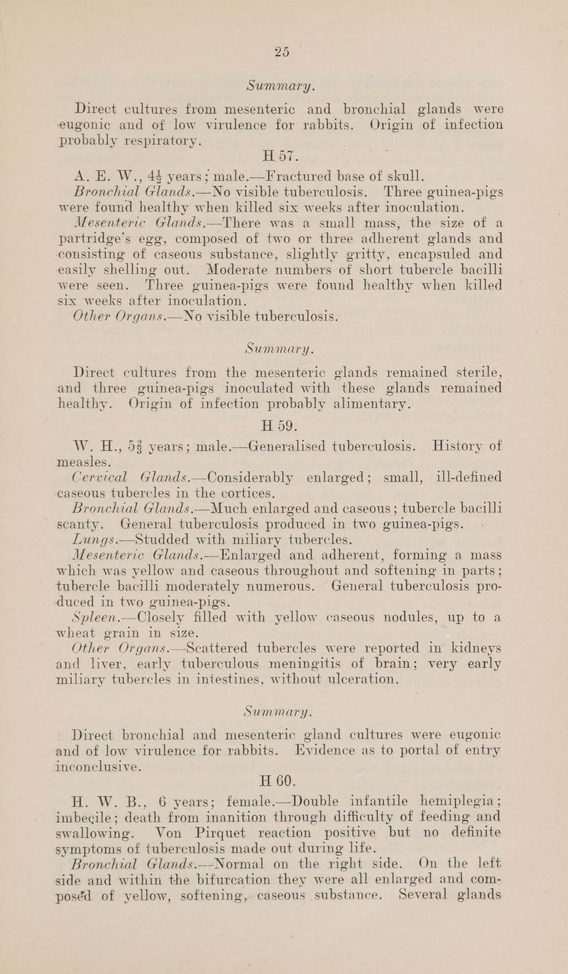 Summary. Direct cultures from mesenteric and bronchial glands were eugonic and of low virulence for rabbits. Origin of infection probably respiratory. : Bod, A. E. W., 44 years; male.—F ractured base of skull. Bronchial Glands.—No visible tuberculosis. Three guinea-pigs were found healthy when killed six weeks after inoculation. Mesenteric Glands.—There was a small mass, the size of a partridge’s egg, composed of two or three adherent glands and consisting of caseous substance, slightly gritty, encapsuled and easily shelling out. Moderate numbers of short tubercle bacilli were seen. Three guinea-pigs were found healthy when killed six weeks after inoculation. Other Organs.—No visible tuberculosis. Summary. Direct cultures from the mesenteric glands remained sterile, and three guinea-pigs inoculated with these glands remained healthy. Origin of infection probably alimentary. H 59. W. H., 5% years; male.—Generalised tuberculosis. History of measles. Cervical Glands.—Considerably enlarged; small, ill-defined caseous tubercles in the cortices. Bronchial Glands.—Much enlarged and caseous; tubercle bacilli scanty. General tuberculosis produced in two guinea-pigs. Lungs.—Studded with miliary tubercles. | Mesenteric Glands.—Enlarged and adherent, forming a mass which was yellow and caseous throughout and softening in parts; tubercle bacilli moderately numerous. General tuberculosis pro- duced in two guinea-pigs. | Spleen.—Closely filled with yellow caseous nodules, up to a wheat grain in size. Other Organs.—Scattered tubercles were reported in kidneys and liver, early tuberculous meningitis of brain; very early miliary tubercles in intestines, without ulceration. SUMMATY. Direct bronchial and mesenteric gland cultures were eugonic and of low virulence for rabbits. Evidence as to portal of entry inconclusive. H 60. H. W. B., 6 years; female.—Double infantile hemiplegia ; imbecile; death from inanition through difficulty of feeding and swallowing. Von Pirquet reaction positive but no definite symptoms of tuberculosis made out during life. Bronchial Glands.—-Normal on the right side. On the left side and within the bifurcation they were all enlarged and com- poséd of yellow, softening, caseous substance. Several glands