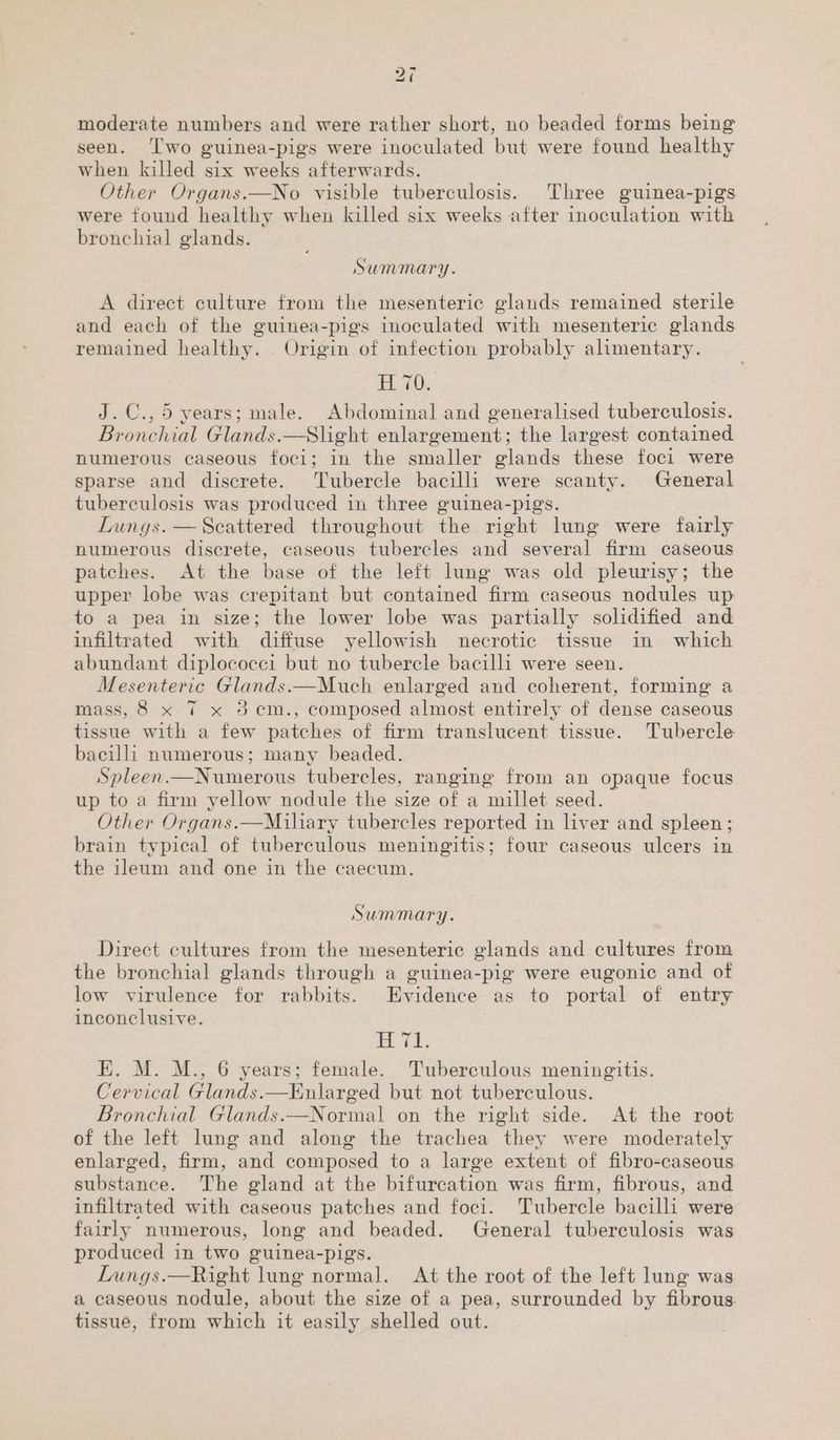 bo ~4 moderate numbers and were rather short, no beaded forms being seen. ‘Two guinea-pigs were inoculated but were found healthy when killed six weeks afterwards. Other Organs.—No visible tuberculosis. Three guinea-pigs were found healthy when killed six weeks after inoculation with bronchial glands. Summary. A direct culture from the mesenteric glands remained sterile and each of the guinea-pigs inoculated with mesenteric glands remained healthy. Origin of infection probably alimentary. B70. J.C., 5 years; male. Abdominal and generalised tuberculosis. Bronchial Glands.—Slight enlargement; the largest contained numerous caseous foci; in the smaller glands these foci were sparse and discrete. Tubercle bacilli were scanty. General tuberculosis was produced in three guinea-pigs. Lungs. — Scattered throughout the right lung were fairly numerous discrete, caseous tubercles and several firm caseous patches. At the base of the left lung was old pleurisy; the upper lobe was crepitant but contained firm caseous nodules up: to a pea in size; the lower lobe was partially solidified and infiltrated with diffuse yellowish necrotic tissue in which abundant diplococci but no tubercle bacilli were seen. Mesenteric Glands.—Much enlarged and coherent, forming a mass, 8 x 7 x 3 em., composed almost entirely of dense caseous tissue with a few patches of firm translucent tissue. Tubercle bacilli numerous; many beaded. Spleen.—Numerous tubercles, ranging from an opaque focus up to a firm yellow nodule the size of a millet seed. Other Organs.—Milary tubercles reported in liver and spleen; brain typical of tuberculous meningitis; four caseous ulcers in the ileum and one in the caecum. Summary. Direct cultures from the mesenteric glands and cultures from the bronchial glands through a guinea-pig were eugonic and of low virulence for rabbits. Evidence as to portal of entry inconclusive. Td; E. M. M., 6 years; female. Tuberculous meningitis. Cervical Glands.—Enlarged but not tuberculous. Bronchial Glands.—Normal on the right side. At the root of the left lung and along the trachea they were moderately enlarged, firm, and composed to a large extent of fibro-caseous substance. The gland at the bifurcation was firm, fibrous, and infiltrated with caseous patches and foci. Tubercle bacilli were fairly numerous, long and beaded. General tuberculosis was produced in two guinea-pigs. Lungs.—Right lung normal. At the root of the left lung was a caseous nodule, about the size of a pea, surrounded by fibrous. tissue, from which it easily shelled out.