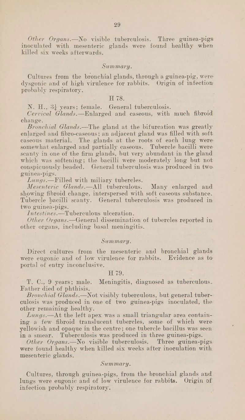 Other Organs.—No visible tuberculosis. Three guinea-pigs inoculated with mesenteric glands were found healthy when killed six weeks afterwards. Summary. Cultures from the bronchial glands, through a guinea-pig, were dysgonice and of high virulence for rabbits. Origin of infection probably respiratory. HAs. N. H., 34 years; female. General tuberculosis. Cervical Glands.—Enlarged and caseous, with much fibroid change. Bronchial Glands.—TVhe gland at the bifurcation was. greatly enlarged and fibro-caseous; an adjacent gland was filled with soft caseous material. The glands at the roots of each lung were: somewhat enlarged and partially easeous. Tubercle bacilli were scanty in one of the firm glands, but very abundant in the gland which was softening; the bacilli were moderately long but not conspicuously beaded General tubereulosis was produced i in two. guinea-pigs. Lungs.—Filled with miliary tubercles. Mesenteric Glands.—All tuberculous. Many enlarged and showing fibroid change, interspersed with soft caseous substance. Tubercle bacilli scanty. General tuberculosis was produced in two guinea-pigs. Intestines.—Tuberculous ulceration. Other Organs.—General dissemination of tubercles reported in other organs, including basal meningitis. Summary. Direct cultures from the mesenteric and bronchial glands were eugonic and of low virulence for rabbits. Evidence as to portal of entry inconclusive. jsayars TT. C., 9 years; male. Meningitis, diagnosed as tuberculous. Father died of phthisis. Bronchial Glands.—Not visibly tuberculous, but general tuber- culosis was produced in one of two guinea-pigs inoculated, the other remaining healthy. Lungs.—At the left apex was a small triangular area contain- ing a few fibroid translucent tubercles, some of which were yellowish and opaque in the centre; one tubercle bacillus was seen ina smear. ‘Tuberculosis was produced in three guinea-pigs. Other Organs.—No visible tuberculosis. Three guinea-pigs. were found healthy when killed six weeks after inoculation with mesenteric glands. Summary. Cultures, through guinea-pigs, from the bronchial glands and lungs were eugonic and of low virulence for rabbits. Origin of infection probably respiratory.