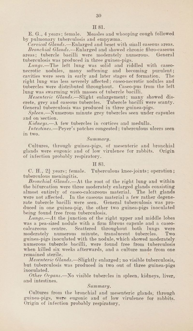 Sr. E. G., 4 years; female. Measles and whooping cough followed by pulmonary tuberculosis and empyema. Cervical Glands.—Enlarged and beset with small caseous areas. Bronchial Glands.—Enlarged and showed chronic fibro-caseous areas; tubercle bacilli were moderately numerous. General tuberculosis was produced in three guinea-pigs. Lungs.—The left lung was solid and riddled with caseo- necrotic nodules, many softening and becoming purulent; cavities were seen in early and later stages of formation. The right lung was less severely affected; caseo-necrotic nodules and tubercles were distributed throughout. Caseo-pus from the left lung was swarming with masses of tubercle bacilli. Mesenteric Glands.—Slight enlargement; many showed dis- crete, grey and caseous tubercles. Tubercle bacilli were scanty. General tuberculosis was produced in three guinea-pigs. Spleen.—Numerous minute grey tubercles seen under capsules and on ‘section. Kidneys.—A few tubercles in cortices and medulla. Intestines.—Peyer’s patches congested ; tuberculous ulcers seen in two. Summary. Cultures, through guinea-pigs, of mesenteric and bronchial glands were eugonic and of low virulence for rabbits. Origin of infection probably respiratory. H 83. C. H., 24 years; female. Tuberculous knee-joints; operation ; tuberculous meningitis. Bronchial Glands.—At the root of the right lung and within the bifurcation were three moderately enlarged glands consisting almost entirely of caseo-caleareous material. The left glands were not affected. In the caseous material a few rather degene- rate tubercle bacilli were seen. General tuberculosis was pro- duced in one guinea-pig, the other two guinea-pigs inoculated being found free from tuberculosis. Lungs.—At the junction of the right upper and middle lobes was a pea-sized nodule with a firm fibrous capsule and a caseo- calcareous centre. Scattered throughout both lungs were moderately numerous minute, translucent tubercles. Two. euinea-pigs inoculated with the nodule, which showed moderately numerous tubercle bacilli, were icc free from tuberculosis when killed six weeks afterwards, and a culture made from one remained sterile. ‘ Mesenteric Glands.—Slightly enlarged; no visible tuberculosis, but tuberculosis was produced in two out of three guinea-pigs inoculated. Other Organs.—No visible tubercles in spleen, kidneys, liver, and intestines. Summary. Cultures from the bronchial] and mesenteric glands, through guinea-pigs, were eugonic and of low virulence for rabbits. Origin of infection probably respiratory.
