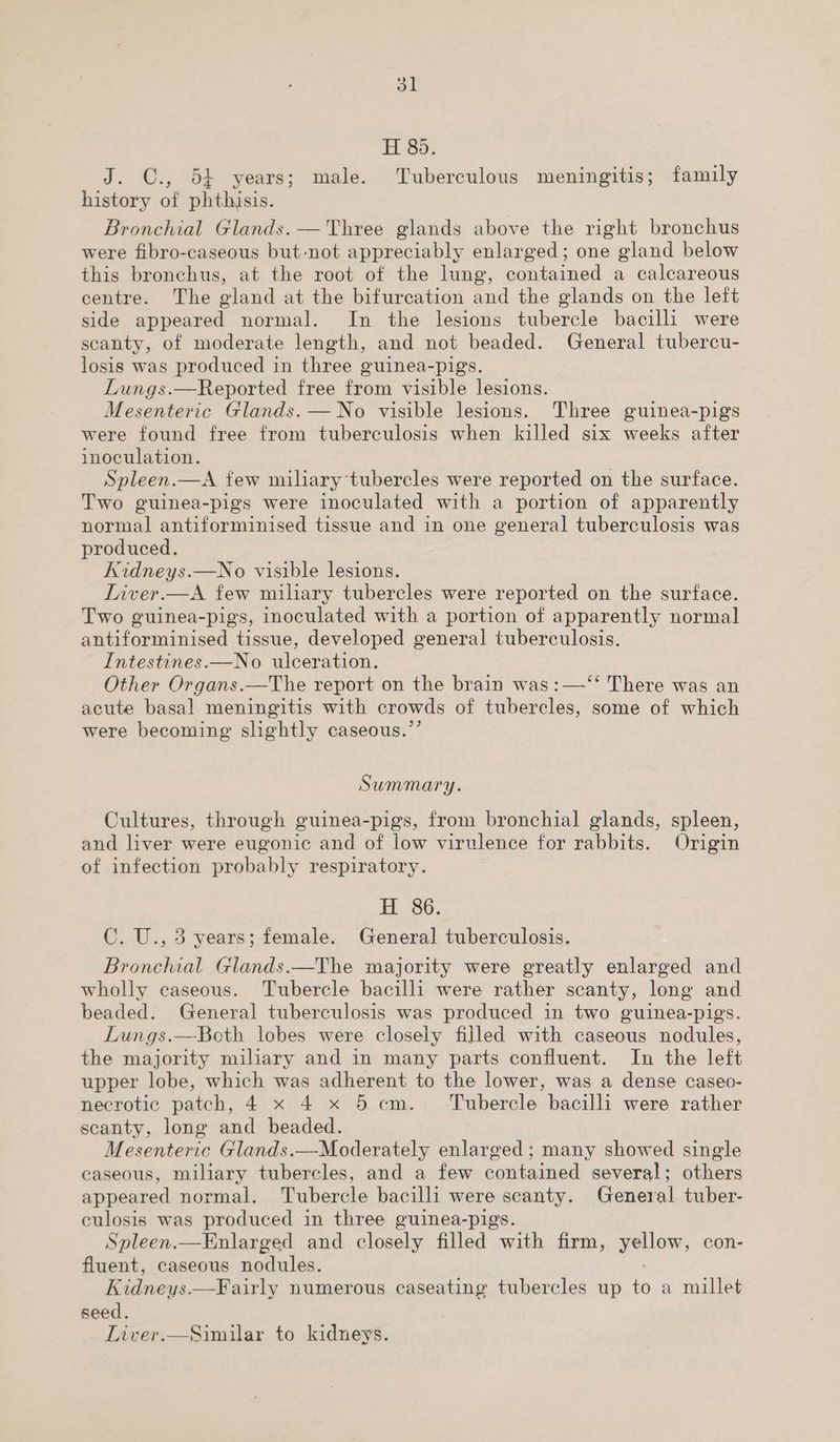 H 85. J. C., 54 years; male. Tuberculous meningitis; family history of phthisis. Bronchial Glands. — Three glands above the right bronchus were fibro-caseous but not appreciably enlarged; one gland below this bronchus, at the root of the lung, contained a calcareous centre. The gland at the bifurcation and the glands on the left side appeared normal. In the lesions tubercle bacilli were scanty, of moderate length, and not beaded. General tubercu- losis was produced in three guinea-pigs. Lungs.—Reported free from visible lesions. Mesenteric Glands. —No visible lesions. Three guinea-pigs were found free from tuberculosis when killed six weeks after inoculation. Spleen.—A few miliary tubercles were reported on the surface. Two guinea-pigs were inoculated with a portion of apparently normal antiforminised tissue and in one general tuberculosis was produced. Kidneys.—No visible lesions. Liver.—A few miliary tubercles were reported on the surface. Two guinea-pigs, inoculated with a portion of apparently normal antiforminised tissue, developed general tuberculosis. Intestines.—No ulceration. Other Organs.—The report on the brain was :—-‘‘ There was an acute basal meningitis with crowds of tubercles, some of which were becoming slightly caseous.”’ Summary. Cultures, through guinea-pigs, from bronchial glands, spleen, and liver were eugonic and of low virulence for rabbits. Origin of infection probably respiratory. H 86. C. U., 3 years; female. General tuberculosis. Bronchial Glands.—The majority were greatly enlarged and wholly caseous. Tubercle bacilli were rather scanty, long and beaded. General tuberculosis was produced in two guinea-pigs. Lungs.—Bcth lobes were closely filled with caseous nodules, the majority miliary and in many parts confluent. In the left upper lobe, which was adherent to the lower, was a dense caseo- necrotic patch, 4 x 4 x 5 cm. Tubercle bacilli were rather scanty, long and beaded. Mesenteric Glands.—Moderately enlarged ; many showed single caseous, miliary tubercles, and a few contained several; others appeared normal. Tubercle bacilli were scanty. General tuber- culosis was produced in three guinea-pigs. Spleen.—Enlarged and closely filled with firm, yellow, con- fluent, caseous nodules. Kidneys.—Fairly numerous caseating tubercles up to a millet seed. Liver.—Similar to kidneys.