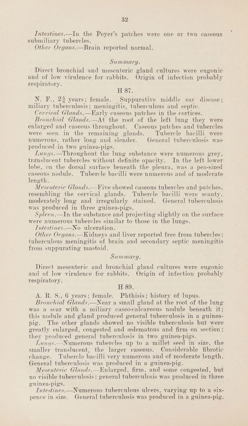 32: Intestines.—In the Peyer’s patches were one or two caseous submiliary tubercles. Other Organs.—Brain reported normal. Summary. Direct bronchial and mesenteric gland cultures were eugonic and of low virulence for rabbits. Origin of infection probably respiratory. ELST. N. F., 22 years; female. Suppurative middle ear disease; miliary Fe heomem uae: meningitis, tuberculous and septic. Cervical Glands.—FKarly caseous patches in the cortices. Bronchial Glands.—At the root of the left lung they were enlarged and caseous throughout. Caseous patches and tubercles were seen in the remaining glands. Tubercle bacilli were numerous, rather long and onde. General tuberculosis was produced-in two guinea-pigs. Lungs.—Throughout the lung substance were numerous grey, translucent tubercles without definite opacity. In the left lower lobe, on the dorsal surface beneath the pleura, was a pea-sized caseous nodule. Tubercle bacilli were numerous and of moderate length. Mesenteric Glands.—Five showed caseous tubercles and patches, resembling the cervical glands. Tubercle bacilli were scanty, moderately long and irregularly stained. General tuberculosis was produced in three guinea-pig Spleen.—tIn the substance and Bra ecting slightly on the surface were numerous tubercles similar to those in the lungs. Intestines.—No ulceration. Other Organs.—Kidneys and liver reported free from tubercles ; tuberculous meningitis of brain and secondary septic meningitis from suppurating mastoid. Summary. Direct mesenteric and bronchial gland cultures were eugonic and of low virulence for rabbits. Origin of infection probably respiratory. ESO: A. R.S., 6 years; female. Phthisis; history of lupus. Bronchial Glands.—Near a small gland at the root of the lung was a sear with a miliary caseo-calcareous nodule beneath it; this nodule and gland produced general tuberculosis in a guinea- pig. The other glands showed no visible tuberculosis but were greatly enlarged, congested and cedematous and firm on section ; they produced general tuberculosis in two guinea-pigs. TLungs.--Numerous tubercles up to a millet seed in size, the smaller translucent, the larger caseous. Considerable fibrotic change. Tubercle bacilli very numerous and of moderate length. General tuberculosis was produced in a guinea-pig. Mesenteric Glands.—Knlarged, firm, and some congested, but no visible tuberculosis; general tuberculosis was produced in three. eulnea-pigs. | Intestines.—Numerous tuberculous ulcers, varying up to a six- pence in size. General tuberculosis was produced i in a guinea-pig.