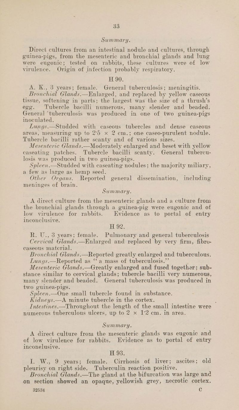 Summary. Direct cultures from an intestinal nodule and cultures, through guinea-pigs, from the mesenteric and bronchial glands and lung were eugonic; tested on rabbits, these cultures were of low virulence. Origin of infection probably respiratory. H 90. A. K., 5 years; female. General tuberculosis; meningitis. Bronchial Glands.—Enlarged, and replaced by yellow caseous tissue, softening in parts; the largest was the size of a thrush’s ege. ‘Tubercle bacilli numerous, many slender and _ beaded. General ‘tuberculosis was produced in one of two guinea-pigs inoculated. Lungs.—Studded with caseous tubercles and dense caseous areas, measuring up to 2°5 x 2 cm.; one caseo-purulent nodule. Tubercle bacilli rather scanty and of various sizes. Mesenteric Glands.—Moderately enlarged and beset with yellow caseating patches. Tubercle bacilli scanty. General tubercu- losis was produced in two guinea-pigs Spleen.—Studded with caseating nodules; the majority miliary, a few as large as hemp seed. Other Organs. Reported general dissemination, including meninges of brain. Summary. A direct culture from the mesenteric glands and a culture from the bronchial glands through a guinea-pig were eugonic and of low virulence for rabbits. Evidence as to portal of entry inconclusive. H 92. R. U., 3 vears; female. Pulmonary and general tuberculosis Cervical Glands.—Enlarged and replaced by very firm, fibro- caseous material. Bronchial Glands.—Reported greatly oilaned and tuberculous. Lungs.—Reported as ‘‘a mass of tuberculosis.’ Mesenteric Glands.—Greatly enlarged and fused together; sub- stance similar to cervical glands; tubercle bacilli very numerous, many slender and beaded. General tuberculosis was produced in two guinea-pigs. Spleen.—One small tubercle found in substance. Kidneys.—A minute tubercle in the cortex. Intestines.—Throughout the length of the small intestine were numerous tuberculous ulcers, up to 2 x 1°2 cm. in area. Summary. A direct culture from the mesenteric glands was eugonic and of low virulence for rabbits. Evidence as to portal of entry inconelusive. H 93. I. W., 9 years; female. Cirrhosis of liver; ascites; old pleurisy on right side. Tuberculin reaction positive. Bronchial Glands.—The gland at the bifurcation was large and on section showed an opaque, yellowish grey, necrotic cortex. 32534 : iy