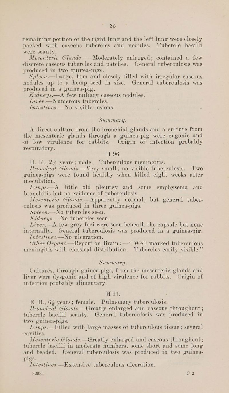 go remaining portion of the right lung and the left lung were closely packed with caseous tubercles and nodules. Tubercle bacilli were scanty Mesenteric Glands. — Moderately enlarged; contained a few discrete caseous tubercles and patches. General tuberculosis was produced in two guinea-pigs. Spleen. ESfaree, firm and closely filled with irregular caseous nodules up to a hemp seed in size. General tuberculosis was produced in a guinea-pig. Kidneys.—A few miliary caseous nodules. Liver.—Numerous tubercles. Intestines.—No visible lesions. Summary. A direct culture from the bronchial glands and a culture from the mesenteric glands through a guinea-pig were eugonic and of low virulence for rabbits. Origin of infection probably respiratory. H 96. H. R., 22 years; male. Tuberculous meningitis. Bronchial Glands.—Very small; no visible tuberculosis. ‘Two guinea-pigs were found healthy when killed eight weeks after inoculation. Lungs —A little old pleurisy and some emphysema and bronchitis but no evidence of tuberculosis. Mesenteric Glands.—Apparently normal, but general tuber- culosis was produced in three guinea-pigs. Spleen.—No tubercles seen. Kidneys.—No tubercles seen. Liver.—A few grey foci were seen beneath the capsule but none internally. General tuberculosis was produced in a guinea-pig. Intestines.—No ulceration. Other Organs.—Report on Brain :—‘‘ Well marked tuberculous meningitis with classical distribution. 'Tubercles easily visible.” Summary. Cultures, through guinea-pigs, from the mesenteric glands and liver were dysgonic and of high virulence for rabbits. Origin of infection probably alimentary. Ree KE. D., 62 years; female. Pulmonary tuberculosis. eichis! Glands. —Greatly enlarged and caseous throughout ; tubercle bacilli scanty. General tuberculosis was produced in two guinea-pigs. Lungs. —Filled with large masses of tuberculous Hastie: several cavities. Mesenteric Glands.—Greatly enlarged and caseous throughout; tubercle bacilli in moderate numbers, some short and some long and beaded. General tuberculosis was produced in two guinea- pigs. Intestines,—Extensive tuberculous ulceration. 32534 C2