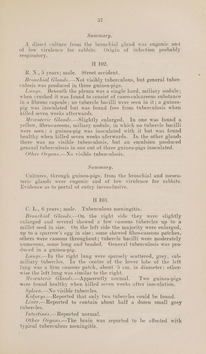 A direct culture from the bronchial gland was eugonic and of low virulence for rabbits. Origin of infection probably respiratory. H 102. R. N., 5 years; male. Street accident. Bronchial Glands.—Not visibly tuberculous, but general tuber- culosis was produced in three guinea-pigs. Lungs. Beneath the pleura. was a single hard, miliary nodule; when crushed it was found to consist of caseo-calcareous substance in a fibrous capsule; no tubercle bacilli were seen in it; a guinea- pig was inoculated but was found free from tuberculosis when killed seven weeks afterwards. Mesenteric Glands.—Shightly enlarged. In one was found a yellow, fibro-caseous, miliary nodule, in which no tubercle Aad were seen; a guinea-pig was inoculated with it but was found healthy when killed seven weeks aferwards. In the other glands there was no visible tuberculosis, but an emulsion produced general tuberculosis in one out of three guinea-pigs inoculated. Other Organs.—No visible tuberculosis. Summary. Cultures, through guinea-pigs, from the bronchial and mesen- teric glands were eugonic and of low virulence for rabbits. Evidence as to portal of entry inconclusive. H 103. CU. L., 6 years; male. ‘Tuberculous meningitis. Bronchial Glands.—On the right side they were slightly enlarged and several showed a few caseous tubercles up to a millet seed in size. On the left side the majority were enlarged, up to a sparrow’s egg in size; some showed fibro-caseous patches, others were caseous throughout; tubercle bacilli were moderately numerous, some long and beaded. General tuberculosis was pro- duced in a guinea-pig. Lungs.—In the right lung were sparsely scattered, grey, sub- mihary tubercles. In the centre of the lower lobe of the left lung was a firm caseous patch, about ‘5 cm. in diameter; other- wise the left lung was similar to the right. Jfesénteric Glands.—Apparently normal. Two guinea-pigs were found healthy when killed seven weeks after oe Spleen.—No visible tubercles. Kidneys.—Reported that only two tubercles could be found. Liver.—Reported to contain about half a dozen small grey tubercles. . Intestines.—Reported normal. Other Organs.—The brain was reported to be affected with typical tuberculous meningitis.