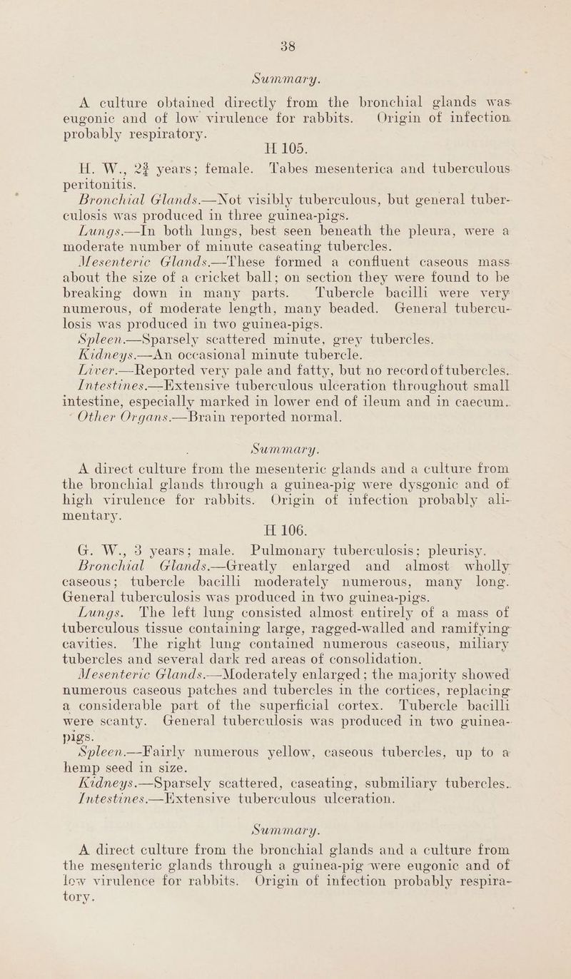 Summary. A culture obtained directly from the bronchial glands was eugonic and of low virulence for rabbits. Origin of infection probably respiratory. HH 105. H. W., 2% years; female. Tabes mesenterica and tuberculous peritonitis. | Bronchial Glands.—Not visibly tuberculous, but general tuber- culosis was produced in three guinea-pigs. Lungs.—In both lungs, best seen beneath the pleura, were a moderate number of minute caseating tubercles. Mesenteric Glands.—These formed a confluent caseous mass. about the size of a cricket ball; on section they were found to be breaking down in many parts. ‘Tubercle bacilli were very numerous, of moderate length, many beaded. General tubercu- losis was produced in two guinea-pigs. Spleen.—Sparsely scattered minute, grey tubercles. Kidneys.—<An occasional minute tubercle. | Liver.—Reported very pale and fatty, but no record of tubercles. Intestines.—Extensive tuberculous ulceration throughout small intestine, especially marked in lower end of ileum and in caecum. ‘ Other Organs.—Brain reported normal. Summary. A direct culture from the mesenteric glands and a culture from the bronchial glands through a guinea-pig were dysgonic and of high virulence for rabbits. Origin of infection probably ali- mentary. H 106. G. W., 3 years; male. Pulmonary tuberculosis; pleurisy. Bronchial Glands.—Greatly enlarged and almost wholly caseous; tubercle bacilli moderately numerous, many long. General tuberculosis was produced in two guinea-pigs. Lungs. The left lung consisted almost entirely of a mass of tuberculous tissue containing large, ragged-walled and ramifying cavities. The right lung contained numerous caseous, miliary tubercles and several dark red areas of consolidation. Mesenteric Glands.—Moderately enlarged; the majority showed numerous caseous patches and tubercles in the cortices, replacing a considerable part of the superficial cortex. Tubercle bacilli were scanty. General tuberculosis was produced in two guinea- pigs. | Spleen.—Fairly numerous yellow, caseous tubercles, up to a hemp seed in size. Kidneys.—Sparsely scattered, caseating, submiliary tubercles. Intestines.—Extensive tuberculous ulceration. Summary. A direct culture from the bronchial glands and a culture from the mesenteric glands through a guinea-pig were eugonic and of low virulence for rabbits. Origin of infection probably respira- tory.