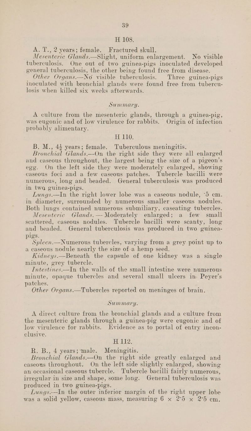 H. 108. A. T., 2 years; female. Fractured skull. M erie Glands.—Slight, uniform enlargement. No visible tuberculosis. One out of two guinea-pigs inoculated developed general tuberculosis, the other being found free from disease. Other Organs.—No visible tuberculosis. Three guinea-pigs inoculated with bronchial glands were found free from tubercu- losis when killed six weeks afterwards. Summary. A culture from the mesenteric glands, through a guinea-pig, was eugonic and of low virulence for rabbits. Origin of infection probably alimentary. EL LEO B. M., 43 years; female. Tuberculous meningitis. Bronchial Glands——On the right side they were all enlarged and caseous throughout, the largest being the size of a pigeon’s ego. On the left side they were moderately enlarged, showing caseous foci and a few caseous patches. Tubercle bacilli were numerous, long and beaded. General tuberculosis was produced in two guinea-pigs. Lungs.—In the right lower lobe was a caseous nodule, ‘5 cm. in diameter, surrounded by numerous smaller caseous nodules. Both lungs contained numerous submiliary, caseating tubercles. Mesenteric Glands. — Moderately enlarged; a few small scattered, caseous nodules. Tubercle bacilli were scanty, long and beaded. General tuberculosis was produced in two guinea- pigs. Spleen.—Numerous tubercles, varying from a grey point up to a caseous nodule nearly the size of-a hemp seed. Kidneys.—Beneath the capsule of one kidney was a single minute, grey tubercle. Intestines.—In the walls of the small intestine were numerous minute, opaque tubercles and several small ulcers in Peyer’s patches. Other Organs.—Tubercles reported on meninges of brain. Summary. A direct culture from the bronchial glands and a culture from the mesenteric glands through a guinea-pig were eugonic and of low virulence for rabbits. Hvidence as to portal of entry incon- clusive. H 112. R. B., 4 years;‘male. Meningitis. Bionchial Glands. —On the right side greatly enlarged and caseous throughout. On the left ‘side slightly enlarged, ‘showing an occasional caseous tubercle. Tubercle bacilli fairly numerous, irregular in size and shape, some long. General tuberculosis was produced in two guinea-pigs. Lungs.—In the outer inferior margin of the right upper lobe was a solid yellow, caseous mass, measuring 6 x 2°56 x 2°5 em.