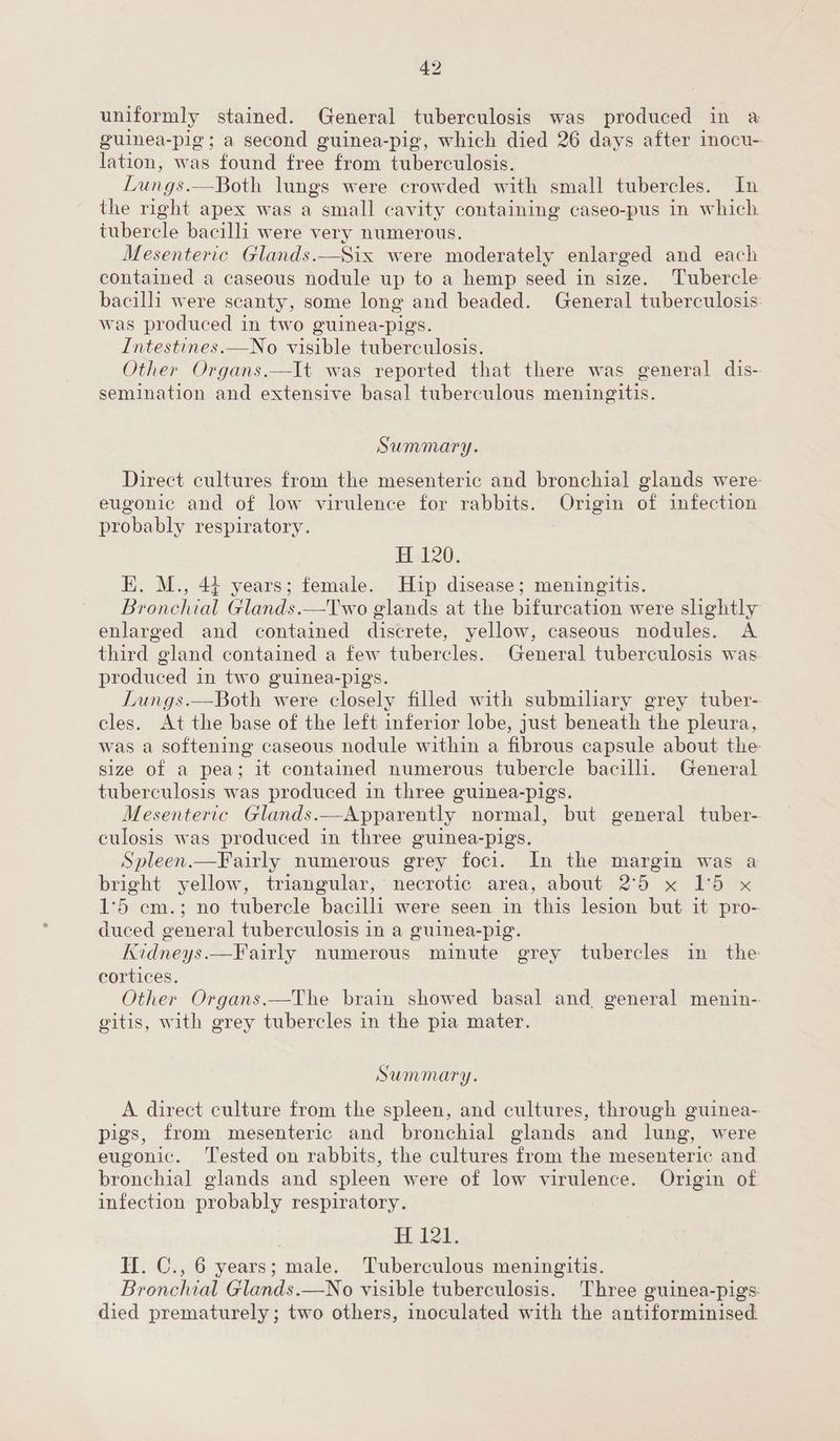 uniformly stained. General tuberculosis was produced in a guinea-pig; a second guinea-pig, which died 26 days after inocu-- ition: was found tine from tuberculosis. Lungs.—Both lungs were crowded with small tubercles. In the right apex was a small cavity containing caseo-pus in which tubercle bacilli were very numerous. Mesenteric Glands. ately enlarged and each contained a caseous nodule up to a hemp seed in size. Tubercle bacilli were scanty, some long and beaded. General tuberculosis was produced in two guinea-pigs. Intestines.—No visible tuberculosis. Other Organs.—It was reported that there was general dis- semination and extensive basal tuberculous meningitis. Summary. Direct cultures from the mesenteric and bronchial glands were eugonic and of low virulence for rabbits. Origin of infection probably respiratory. H 120. E. M., 44 years; female. Hip disease; meningitis. Bronchial Glands.—Two glands at the bifurcation were slightly enlarged and contained discrete, yellow, caseous nodules. A third gland contained a few tubercles. General tuberculosis was. produced in two guinea-pigs. Lungs.—Both were closely filled with submiliary grey tuber- cles. At the base of the left inferior lobe, just beneath the pleura, was a softening caseous nodule within a fibrous capsule about the: size of a pea; it contained numerous tubercle bacilli. General tuberculosis was produced in three guinea-pigs. Mesenteric Glands. —Apparently. normal, but general tuber-. culosis was produced in three guinea-pigs. Spleen.—Fairly numerous grey foci. In the margin was a bright yellow, triangular, necrotic area, about 2°5 x 1°5 x 1°5 cm.; no tubercle bacilli were seen in this lesion but it pro- duced general tuberculosis in a guinea-pig. Kidneys.—Fairly numerous minute grey tubercles in the cortices. Other Organs.—The brain showed basal and general menin- gitis, with grey tubercles in the pia mater. Summary. A direct culture from the spleen, and cultures, through guinea- pigs, from mesenteric and bronchial glands and lung, were eugonic. Tested on rabbits, the cultures from the mesenteric and bronchial glands and spleen were of low virulence. Origin of infection probably respiratory. HH, tk. Hf. C., 6 years; male. Tuberculous meningitis. Bronchial Glands.—No visible tuberculosis. Three guinea-pigs: died prematurely; two others, inoculated with the antiforminised.