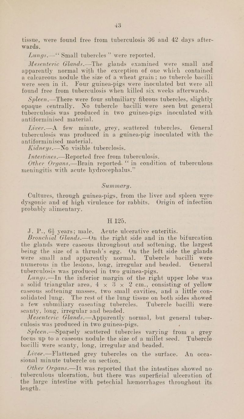 tissue, were found free from tuberculosis 86 and 42 days after- wards. Lungs.—‘* Small tubercles ” were reported. Mesenteric Glands.—The glands examined were small and apparently normal with the exception of one which contained a caleareous nodule the size of a wheat grain; no tubercle bacilli were seen in it. Four guinea-pigs were inoculated but were all found free from tuberculosis when killed six weeks afterwards. Spleen.—There were four submiliary fibrous tubercles, slightly opaque centrally. No tubercle bacilli were seen but general tuberculosis was produced in two guinea-pigs inoculated with antiforminised material. Liver.—A. few minute, grey, scattered tubercles. General tuberculosis was produced in a guinea-pig inoculated with the antiforminised material. Kidneys.—No visible tuberclosis. Intestines.—Reported free from tuberculosis. Other Organs.—Brain reported. “‘ in condition of tuberculous. meningitis with acute hydrocephalus.” Y Summary. Cultures, through guinea-pigs, from the liver and spleen were dysgonic and of hich virulence for rabbits. Origin of infection probably alimentary. H 120. J. P., 64 years; male. Acute ulcerative enteritis. Bronchial Glands.—On the right side and in the bifurcation the glands were caseous throughout and softening, the largest being the size of a thrush’s egg. On the left side the glands were small and apparently normal. Tubercle bacilli were- numerous in the lesions, long, irregular and beaded. General tuberculosis was produced in two guinea-pigs. Lungs.—In the inferior margin of the right upper lobe was a solid triangular area, 4 x 3 x 2 cm., consisting of yellow caseous softening masses, two small are and a little con- solidated lung. The rest of the lung tissue on both sides showed a few submiliary caseating tubercles. Tubercle bacilli were. scanty, long, irregular and beaded. Mesenteric Glands. —Apparently normal, but general tuber-. culosis was produced in two guinea-pigs. ; Spleen.—Sparsely scattered tubercles varying from a grey focus up to a caseous nodule the size of a millet seed. Tubercle bacilli were scanty, long, irregular and beaded. Liver.—F lattened grey tubercles on the surface. An occa- sional minute tubercle on section. Other Organs.—It was reported that the intestines showed no tuberculous ulceration, but there was superficial ulceration of the large intestine with petechial hemorrhages throughout its length.