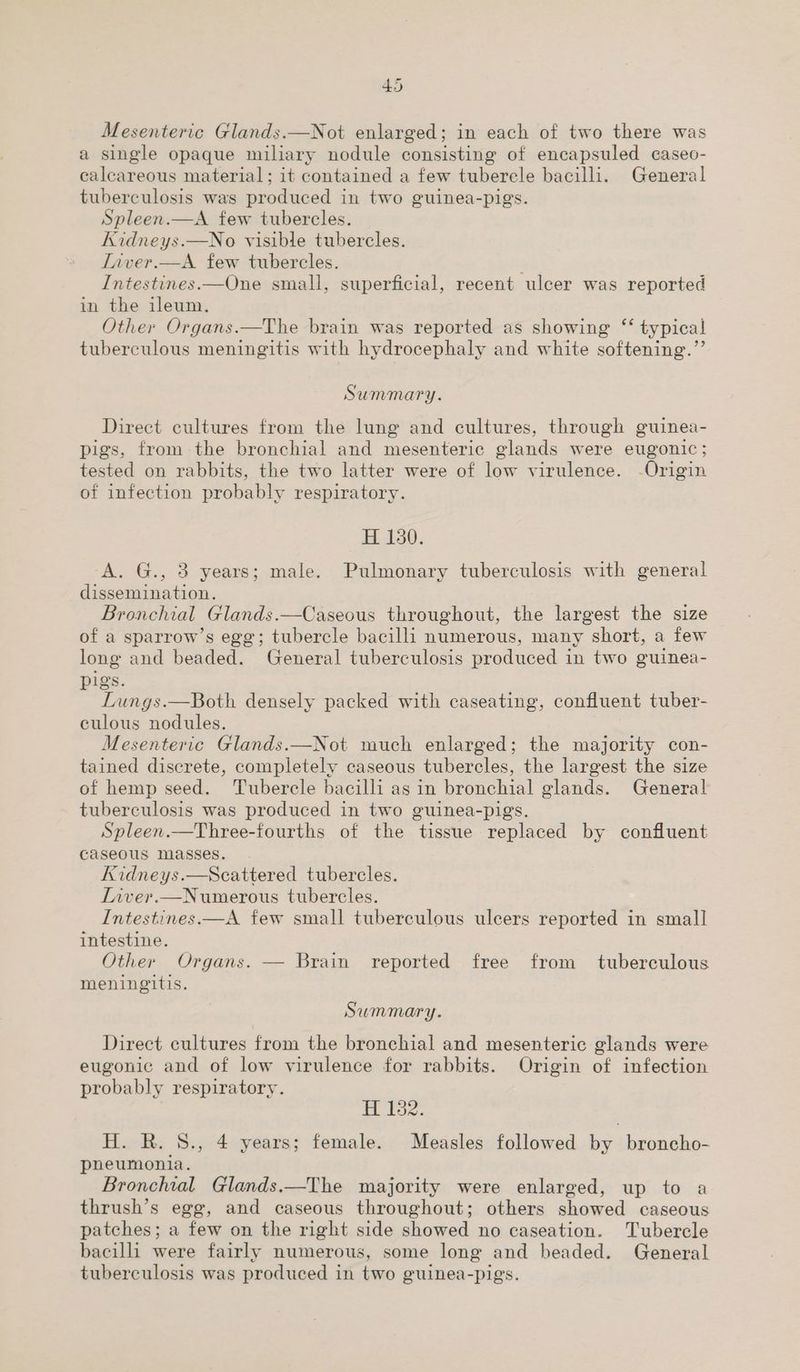 Mesenteric Glands.—Not enlarged; in each of two there was a single opaque miliary nodule consisting of encapsuled caseo- calcareous material; it contained a few tuberele bacilli. General tuberculosis was produced in two guinea-pigs. Spleen.—A few tubercles. Kidneys.—No visible tubercles. Iiver.—A few tubercles. Intestines.—One small, superficial, recent ulcer was reported in the ileum. Other Organs.—The brain was reported as showing “‘ typical tuberculous meningitis with hydrocephaly and white softening.”’ Summary. Direct cultures from the lung and cultures, through guinea- pigs, from the bronchial and mesenteric glands were eugonic; tested on rabbits, the two latter were of low virulence. -Origin of infection probably respiratory. H 130. A. G., 3 years; male. Pulmonary tuberculosis with general dissemination. Bronchial Glands.—Caseous throughout, the largest the size of a sparrow’s egg; tubercle bacilli numerous, many short, a few long and beaded. General tuberculosis produced in two guinea- pigs. Lungs.—Both densely packed with caseating, confluent tuber- culous nodules. Mesenteric Glands.—Not much enlarged; the majority con- tained discrete, completely caseous tubercles, the largest the size of hemp seed. Tubercle bacilli as in bronchial glands. General tuberculosis was produced in two guinea-pigs. Spleen.—Three-fourths of the tissue replaced by confluent caseous masses. Kidneys.—Scattered tubercles. Liver.—Numerous tubercles. Intestines.—A few small tuberculous ulcers reported in small intestine. Other Organs. — Brain reported free from tuberculous meningitis. Summary. Direct cultures from the bronchial and mesenteric glands were eugonic and of low virulence for rabbits. Origin of infection probably respiratory. H 182. H. R. 8., 4 years; female. Measles followed by broncho- pneumonia. Bronchial Glands.—The majority were enlarged, up to a thrush’s egg, and caseous throughout; others showed caseous patches; a few on the right side showed no caseation. Tubercle bacilli were fairly numerous, some long and beaded. General tuberculosis was produced in two guinea-pigs.