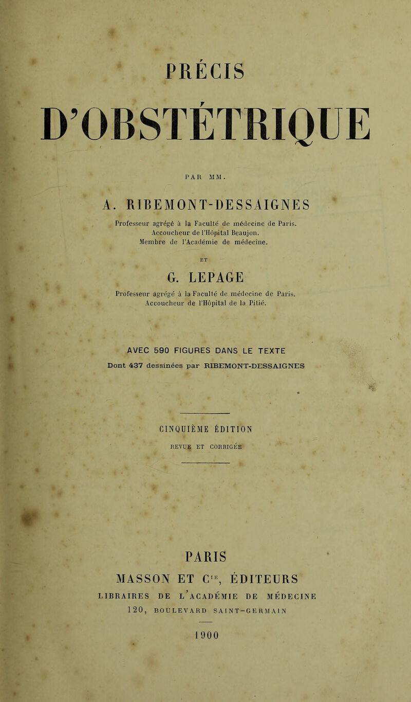 D’OBSTÉTRIQUE PAR MM. A. RIBEMONT-DESSAIGNES Professeur agrégé à la Faculté de médecine de Paris. Accoucheur de rilôpital Beaujon. Membre de l’Académie de médecine. ET G. LEPAGE Professeur agrégé à la Faculté de médecine de Paris. Accoucheur de l’Hôpital de la Pitié. AVEC 590 FIGURES DANS LE TEXTE » Dont 437 dessinées par RIBEMONT-DESSAIGNES CINQUIÈME ÉDITION REVUE ET CORRIGÉE #• PARIS MASSON ET C=^ ÉDITEURS LIBRAIRES DE l’aCADÉMIE DE MÉDECINE 120, BOULEVARD SAINT-GERMAIN 1900