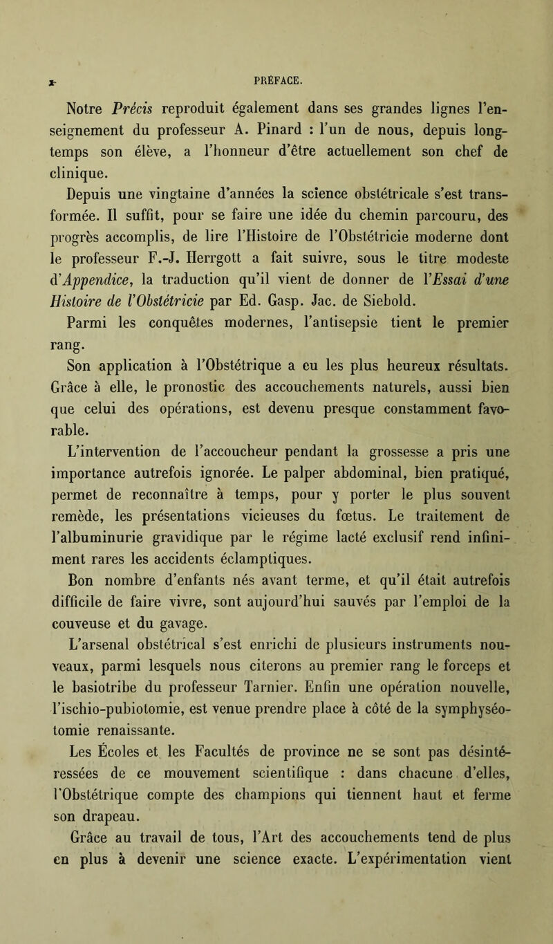 Jr Notre Précis reproduit également dans ses grandes lignes l’en- seignement du professeur A. Pinard : l’un de nous, depuis long- temps son élève, a l’honneur d’être actuellement son chef de clinique. Depuis une vingtaine d’années la science obstétricale s’est trans- formée. Il suffit, pour se faire une idée du chemin parcouru, des progrès accomplis, de lire l’Histoire de l’Obstétricie moderne dont le professeur F.-J. Herrgott a fait suivre, sous le titre modeste à’Appendice, la traduction qu’il vient de donner de VEssai d’une Histoire de l’Obstétricie par Ed. Gasp. Jac. de Siehold. Parmi les conquêtes modernes, l’antisepsie tient le premier rang. Son application à l’Obstétrique a eu les plus heureux résultats. Grâce à elle, le pronostic des accouchements naturels, aussi bien que celui des opérations, est devenu presque constamment favo- rable. L’intervention de l’accoucheur pendant la grossesse a pris une importance autrefois ignorée. Le palper abdominal, bien pratiqué, permet de reconnaître à temps, pour y porter le plus souvent remède, les présentations vicieuses du fœtus. Le traitement de l’albuminurie gravidique par le régime lacté exclusif rend infini- ment rares les accidents éclamptiques. Bon nombre d’enfants nés avant terme, et qu’il était autrefois difficile de faire vivre, sont aujourd’hui sauvés par l’emploi de la couveuse et du gavage. L’arsenal obstétrical s’est enrichi de plusieurs instruments nou- veaux, parmi lesquels nous citerons au premier rang le forceps et le basiotribe du professeur Tarnier. Enfin une opération nouvelle, l’ischio-pubiotomie, est venue prendre place à côté de la symphyséo- tomie renaissante. Les Écoles et les Facultés de province ne se sont pas désinté- ressées de ce mouvement scientifique : dans chacune d’elles, l’Obstétrique compte des champions qui tiennent haut et ferme son drapeau. Grâce au travail de tous, l’Art des accouchements tend de plus en plus à devenir une science exacte. L’expérimentation vient