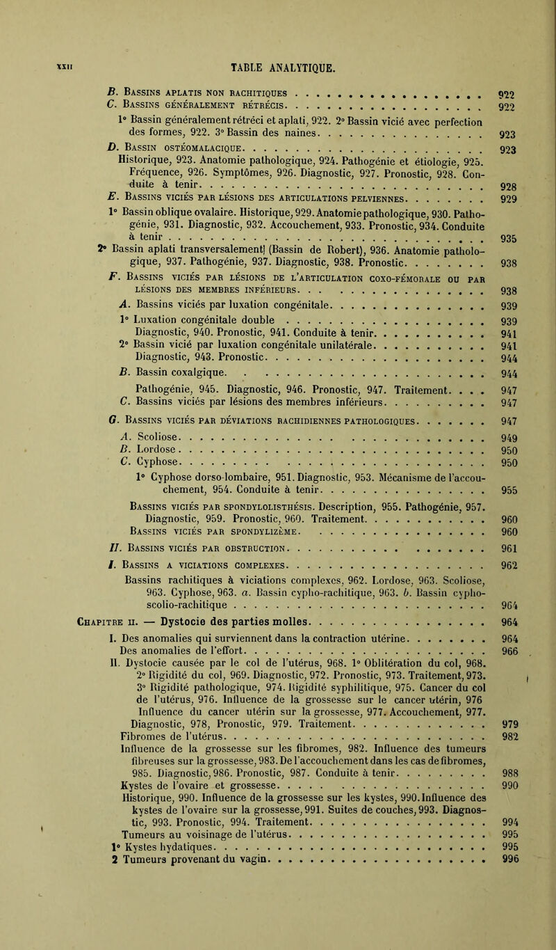 B. Bassins aplatis non rachitiques 9Î2 C. Bassins généralement rétrécis 900 1“ Bassin généralement rétréci et aplati, 922. 2» Bassin vicié avec perfection des formes, 922. 3° Bassin des naines 923 D. Bassin ostéomalacique 923 Historique, 923. Anatomie pathologique, 924. Patliogénie et étiologie, 925. Fréquence, 926. Symptômes, 926. Diagnostic, 927. Pronostic, 928. Con- duite à tenir 928 E. Bassins viciés par lésions des articulations pelviennes 929 1» Bassin oblique ovalaire. Historique, 929. Anatomie pathologique, 930. Patho- génie, 931. Diagnostic, 932. Accouchement, 933. Pronostic, 934. Conduite à tenir 935 2» Bassin aplati transversalement) (Bassin de Robert), 936. Anatomie patholo- gique, 937. Palhogénie, 937. Diagnostic, 938. Pronostic 938 F. Bassins viciés par lésions de l’articulation coxo-fémorale ou par LÉSIONS DES MEMBRES INFÉRIEURS 938 A. Bassins viciés par luxation congénitale 939 1° Luxation congénitale double 939 Diagnostic, 940. Pronostic, 941. Conduite à tenir 941 2» Bassin vicié par luxation congénitale unilatérale 941 Diagnostic, 943. Pronostic 944 B. Bassin coxalgique 944 Pathogénie, 945. Diagnostic, 946. Pronostic, 947. Traitement. ... 947 C. Bassins viciés par lésions des membres inférieurs 947 G. Bassins viciés par déviations rachidiennes pathologiques 947 A. Scoliose 949 D. Lordose 950 C. Cyphose 950 1° Cyphose dorso-lombaire, 951. Diagnostic, 953. Mécanisme de l’accou- chement, 954. Conduite à tenir 955 Bassins viciés par spondylolisthésis. Description, 955. Pathogénie, 957. Diagnostic, 959. Pronostic, 960. Traitement 960 Bassins viciés par spondylizème 960 IL Bassins VICIÉS par obstruction 961 /. Bassins a viciations complexes 962 Bassins rachitiques à viciations complexes, 962. Lordose, 963. Scoliose, 963. Cyphose, 963. a. Bassin cypho-rachilique, 963. b. Bassin cypho- scolio-rachitique 964 Chapitre u. — Dystocie des parties molles 964 1. Des anomalies qui surviennent dans la contraction utérine 964 Des anomalies de l’effort 966 H. Dystocie causée par le col de l’utérus, 968. 1° Oblitération du col, 968. 2” Rigidité du col, 969. Diagnostic, 972. Pronostic, 973. Traitement, 973. / 3° Rigidité pathologique, 974. Rigidité syphilitique, 975. Cancer du col de l’utérus, 976. Inlluence de la grossesse sur le cancer utérin, 976 Influence du cancer utérin sur la grossesse, 977. Accouchement, 977. Diagnostic, 978, Pronostic, 979. Traitement 979 Fibromes de l’utérus 982 Influence de la grossesse sur les fibromes, 982. Influence des tumeurs fibreuses sur la grossesse, 983. De l'accouchement dans les cas de fibromes, 985. Diagnostic, 986. Pronostic, 987. Conduite à tenir 988 Kystes de l’ovaire et grossesse 990 Historique, 990. Influence de la grossesse sur les kystes, 990. Influence des kystes de l’ovaire sur la grossesse, 991. Suites de couches, 993. Diagnos- tic, 993. Pronostic, 994. Traitement 994 Tumeurs au voisinage de l'utérus 995 1* Kystes hydatiques 995 2 Tumeurs provenant du vagin 996