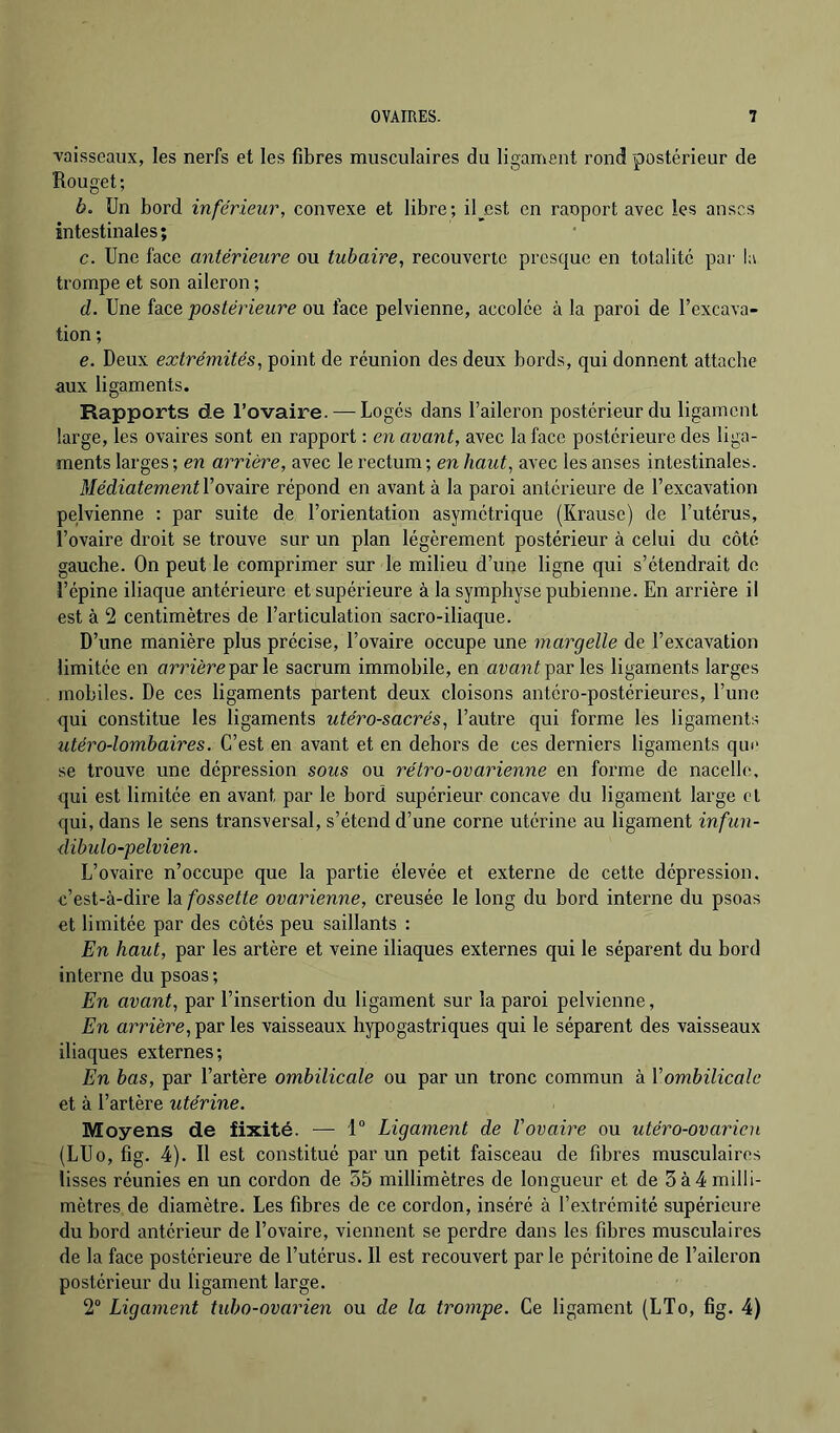 vaisseaux, les nerfs et les fibres musculaires du ligament rond postérieur de Rouget; b. Un bord inférieur, convexe et libre; il^cst en raoport avec les anses intestinales ; c. Une face antérieure ou tubaire, recouverte presque en totalité pai- la trompe et son aileron ; d. Une face postérieure ou face pelvienne, accolée à la paroi de l’excava- tion ; e. Deux extrémités, point de réunion des deux bords, qui donnent attache aux ligaments. Rapports de l’ovaire. — Logés dans l’aileron postérieur du ligament large, les ovaires sont en rapport : en avant, avec la face postérieure des liga- ments larges ; en arrière, avec le rectum ; en haut, avec les anses intestinales. MédiatementYrépond en avant à la paroi antérieure de l’excavation pelvienne : par suite de l’orientation asymétrique (Krausc) de l’utérus, l’ovaire droit se trouve sur un plan légèrement postérieur à celui du côté gauche. On peut le comprimer sur le milieu d’une ligne qui s’étendrait de l’épine iliaque antérieure et supérieure à la symphyse pubienne. En arrière il est à 2 centimètres de l’articulation sacro-iliaque. D’une manière plus précise, l’ovaire occupe une margelle de l’excavation limitée en amère par le sacrum immobile, en aran^ par les ligaments larges mobiles. De ces ligaments partent deux cloisons antéro-postérieures, l’une qui constitue les ligaments utéro-sacrés, l’autre qui forme les ligaments utéro-lombaires. C’est en avant et en dehors de ces derniers ligaments qin‘ se trouve une dépression sous ou rétro-ovarienne en forme de nacelle, qui est limitée en avant par le bord supérieur concave du ligament large cl qui, dans le sens transversal, s’étend d’une corne utérine au ligament infun- dibulo-pelvien. L’ovaire n’occupe que la partie élevée et externe de cette dépression, c’est-à-dire la fossette ovarienne, creusée le long du bord interne du psoas et limitée par des côtés peu saillants : En haut, par les artère et veine iliaques externes qui le séparent du bord interne du psoas; En avant, par l’insertion du ligament sur la paroi pelvienne. En arrière, les vaisseaux hypogastriques qui le séparent des vaisseaux iliaques externes; En bas, par l’artère ombilicale ou par un tronc commun à Vombilicale et à l’artère utérine. Moyens de fixité. —• 1“ Ligament de l'ovaire ou utéro-ovarien (LUo, fig. 4). Il est constitué par un petit faisceau de fibres musculaires lisses réunies en un cordon de 55 millimètres de longueur et de 5à4 milli- mètres de diamètre. Les fibres de ce cordon, inséré à l’extrémité supérieure du bord antérieur de l’ovaire, viennent se perdre dans les fibres musculaires de la face postérieure de l’utérus. Il est recouvert parle péritoine de l’aileron postérieur du ligament large. 2“ Ligament tubo-ovarien ou de la trompe. Ce ligament (LTo, fig. 4)