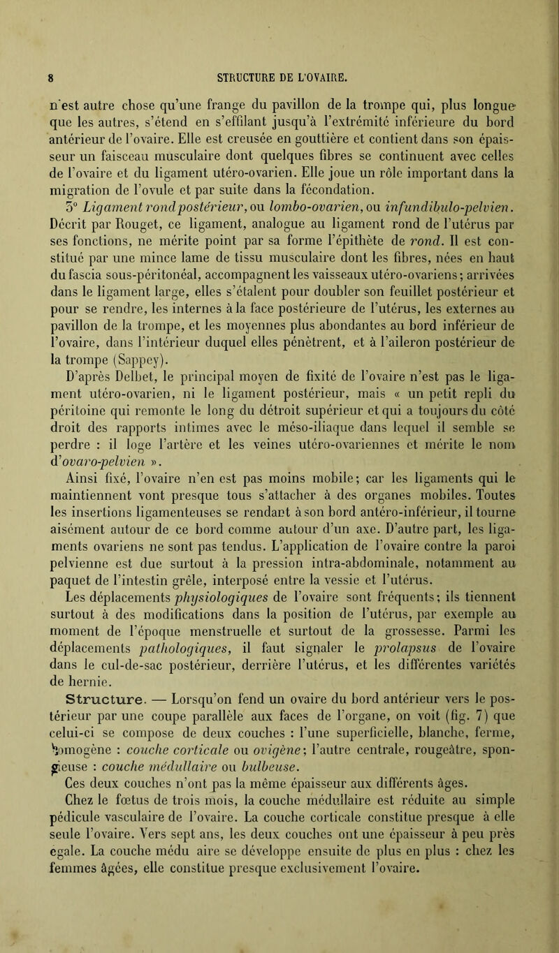 n'est autre chose qu’une frange du pavillon de la trompe qui, plus longue que les autres, s’étend en s’effilant jusqu’à rextrcmitc inferieure du bord anterieur de l’ovaire. Elle est creusée en gouttière et contient dans son épais- seur un faisceau musculaire dont quelques fibres se continuent avec celles de l’ovaire et du ligament utéro-ovarien. Elle joue un rôle important dans la migration de l’ovule et par suite dans la fécondation. 5° Ligament rond postérieur, OM lombo-ovaiien, ou infundihulo-pelvien. Décrit par Rouget, ce ligament, analogue au ligament rond de l’utérus par ses fonctions, ne mérite point par sa forme l’épithète de rond. Il est con- stitué par une mince lame de tissu musculaire dont les fibres, nées en haut du fascia sous-péritonéal, accompagnent les vaisseaux utéro-ovariens ; arrivées dans le ligament large, elles s’étalent pour doubler son feuillet postérieur et pour se rendre, les internes à la face postérieure de l’utérus, les externes au pavillon de la trompe, et les moyennes plus abondantes au bord inférieur de l’ovaire, dans l’intérieur duquel elles pénètrent, et à l’aileron postérieur de la trompe (Sappcy). D’après Delbet, le principal moyen de fixité de l’ovaire n’est pas le liga- ment utéro-ovarien, ni le ligament postérieur, mais « un petit repli du péritoine qui remonte le long du détroit supérieur et qui a toujours du côté droit des rapports intimes avec le méso-iliaque dans lequel il semble se perdre : il loge l’artère et les veines utéro-ovariennes et mérite le nom d’ovaro-pelvien ». Ainsi fixé, l’ovaire n’en est pas moins mobile; car les ligaments qui le maintiennent vont presque tous s’attacher à des organes mobiles. Toutes les insertions ligamenteuses se rendant à son bord antéro-inférieur, il tourne aisément autour de ce bord comme autour d’un axe. D’auti’c part, les liga- ments ovariens ne sont pas tendus. L’application de l’ovaire contre la paroi pelvienne est due surtout à la pression intra-abdominale, notamment au paquet de l’intestin grêle, interposé entre la vessie et l’utérus. Les dé^ihcements physiologiques de l’ovaire sont fréquents; ils tiennent surtout à des modifications dans la position de l’utérus, par exemple au moment de l’époque menstruelle et surtout de la grossesse. Parmi les déplacements pathologiques, il faut signaler le prolapsus de l’ovaire dans le cul-de-sac postérieur, derrière l’utérus, et les différentes variétés de hernie. Structure. — Lorsqu’on fend un ovaire du bord antérieur vers le pos- térieur par une coupe parallèle aux faces de l’organe, on voit (fig. 7) que celui-ci se compose de deux couches : l’une superficielle, blanche, ferme, Homogène : couche corticale ou ovigène', l’autre centrale, rougeâtre, spon- gieuse : couche médullaire ou bulbeuse. Ces deux couches n’ont pas la même épaisseur aux différents âges. Chez le fœtus de trois mois, la couche médullaire est réduite au simple pédicule vasculaire de l’ovaire. La couche corticale constitue presque à elle seule l’ovaire. Vers sept ans, les deux couches ont une épaisseur à peu près égalé. La couche médu aire se développe ensuite de plus en plus : chez les femmes âgées, elle constitue presque exclusivement l’ovaire.