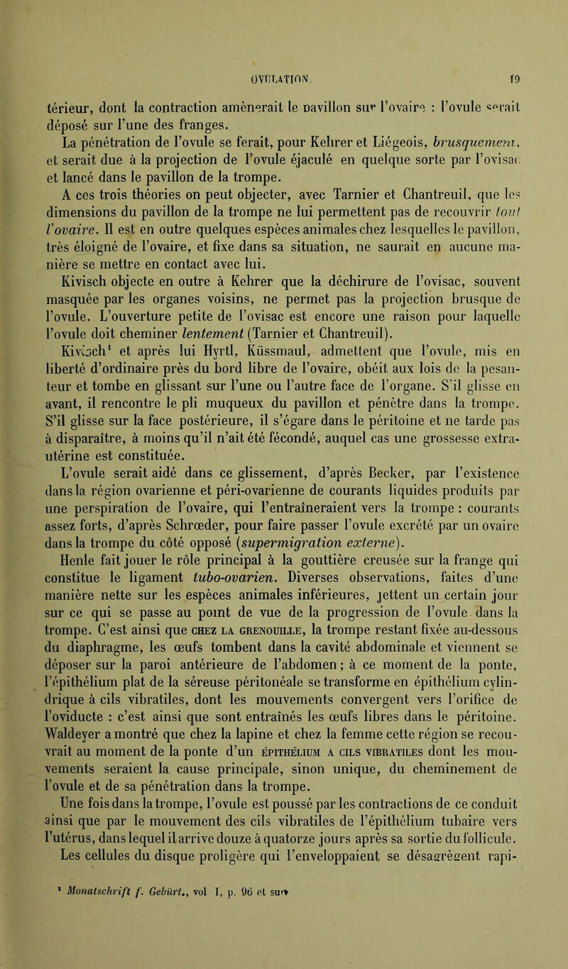 térieur, dont la contraction amènerait le navillon su»* l’ovaire : l’ovule «erait déposé sur l’une des franges. La pénétration de l’ovule se ferait, pour Kelirer et Liégeois, brusquemera, et serait due à la projection de l’ovule éjaculé en quelque sorte par l’ovisac et lancé dans le pavillon de la trompe. A ces trois théories on peut objecter, avec Tarnier et Chantreuil, que les dimensions du pavillon de la trompe ne lui permettent pas de recouvrir ioiil l’ovaire. 11 est en outre quelques espèces animales chez lesquelles le pavillon, très éloigné de l’ovaire, et fixe dans sa situation, ne saurait en aucune ma- nière se mettre en contact avec lui. Kivisch objecte en outre à Kehrer que la déchirure de l’ovisac, souvent masquée par les organes voisins, ne permet pas la projection brusque de l’ovule. L’ouverture petite de l’ovisac est encore une raison pour laquelle l’ovule doit cheminer lentement (Tarnier et Chantreuil). Kivôch‘ et après lui Hyrtl, Küssmaul, admettent que l’ovule, mis en liberté d’ordinaire près du bord libre de l’ovaire, obéit aux lois de la pesan- teur et tombe en glissant sur l’une ou l’autre face de l’organe. S’il glisse en avant, il rencontre le pli muqueux du pavillon et pénètre dans la trompe. S’il glisse sur la face postérieure, il s’égare dans le péritoine et ne tarde pas à disparaître, à moins qu’il n’ait été fécondé, auquel cas une grossesse extra- utérine est constituée. L’ovule serait aidé dans ce glissement, d’après Becker, par l’existence dans la région ovarienne et péri-ovarienne de courants liquides produits par une perspiration de l’ovaire, qui l’entraîneraient vers la trompe : courants assez forts, d’après Schrœder, pour faire passer l’ovule excrété par un ovaire dans la trompe du côté opposé [supermigration externe). Henle fait jouer le rôle principal à la gouttière creusée sur la frange qui constitue le ligament tubo-ovarien. Diverses observations, faites d’une manière nette sur les espèces animales inférieures, jettent un certain jour sur ce qui se passe au point de vue de la progression de l’ovule dans la trompe. C’est ainsi que chez la grenouille, la trompe restant fixée au-dessous du diaphragme, les œufs tombent dans la cavité abdominale et viennent se déposer sur la paroi antérieure de l’abdomen; à ce moment de la ponte, l’épithélium plat de la séreuse péritonéale se transforme en épithélium cylin- drique à cils vibratiles, dont les mouvements convergent vers l’orifice de l’oviducte : c’est ainsi que sont entraînés les œufs libres dans le péritoine. Waldeyer a montré que chez la lapine et chez la femme cette région se recou- vrait au moment de la ponte d’un épithélium a cils vibratiles dont les mou- vements seraient la cause principale, sinon unique, du cheminement de l’ovule et de sa pénétration dans la trompe. Une fois dans la trompe, l’ovule est poussé par les contractions de ce conduit ainsi que par le mouvement des cils vibratiles de l’épithélium tubaire vers l’utérus, dans lequel il arrive douze à quatorze jours après sa sortie du follicule. Les cellules du disque proligère qui l’enveloppaient se désasrèffent rapi-