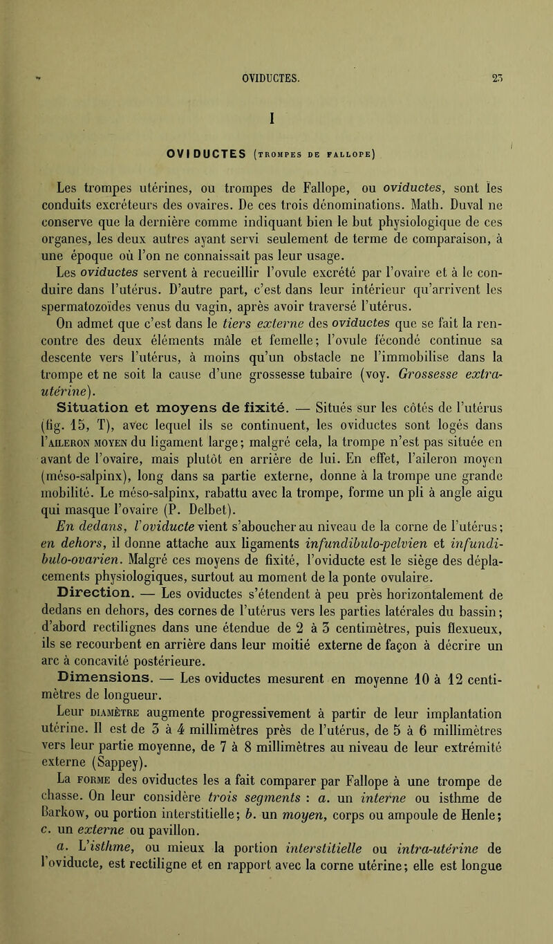 I OVIDUCTES ( TROMPES DE FALLOPE) Les trompes utérines, ou trompes de Fallope, ou oviductes, sont les conduits excréteurs des ovaires. De ces trois dénominations. Math. Duval ne conserve que la dernière comme indiquant bien le but physiologique de ces organes, les deux autres ayant servi seulement de terme de comparaison, à une époque où l’on ne connaissait pas leur usage. Les oviductes servent à recueillir l’ovule excrété par l’ovaire et à le con- duire dans l’utérus. D’autre part, c’est dans leur intérieur qu’arrivent les spermatozoïdes venus du vagin, après avoir traversé l’utérus. On admet que c’est dans le tiers externe des oviductes que se fait la ren- contre des deux éléments mâle et femelle; l’ovule fécondé continue sa descente vers l’utérus, à moins qu’un obstacle ne l’immobilise dans la trompe et ne soit la cause d’une grossesse tubaire (voy. Grossesse extra- utérine). Situation et moyens de fixité. — Situés sur les côtés de l’utérus (lig. 15, T), avec lequel ils se continuent, les oviductes sont logés dans I’aileron moyen du ligament large; malgré cela, la trompe n’est pas située en avant de l’ovaire, mais plutôt en arrière de lui. En effet, l’aileron moyen (rnéso-salpinx), long dans sa partie externe, donne à la trompe une grande mobilité. Le méso-salpinx, rabattu avec la trompe, forme un pli à angle aigu qui masque l’ovaire (P. Delbet). En dedans, V oviducte vient s’aboucher au niveau de la corne de l’utérus; en dehors, il donne attache aux ligaments infundibulo-pelvien et infundi- bulo-ovarien. Malgré ces moyens de fixité, l’oviducte est le siège des dépla- cements physiologiques, surtout au moment de la ponte ovulaire. Direction. — Les oviductes s’étendent à peu près horizontalement de dedans en dehors, des cornes de l’utérus vers les parties latérales du bassin ; d’abord rectilignes dans une étendue de 2 à 3 centimètres, puis flexueux, ils se recourbent en arrière dans leur moitié externe de façon à décrire un arc à concavité postérieure. Dimensions. — Les oviductes mesurent en moyenne 10 à 12 centi- mètres de longueur. Leur DIAMÈTRE augmente progressivement à partir de leur implantation utérine. Il est de 3 à 4 millimètres près de l’utérus, de 5 à 6 millimètres vers leur partie moyenne, de 7 à 8 millimètres au niveau de leur extrémité externe (Sappey). La FORME des oviductes les a fait comparer par Fallope à une trompe de chasse. On leur considère trois segments : a. un interne ou isthme de Barkow, ou portion interstitielle; b. un moyen, corps ou ampoule de Henle; c. un externe ou pavillon. a. Visthme, ou mieux la portion interstitielle ou intra-utérine de 1 oviducte, est rectiligne et en rapport avec la corne utérine; elle est longue