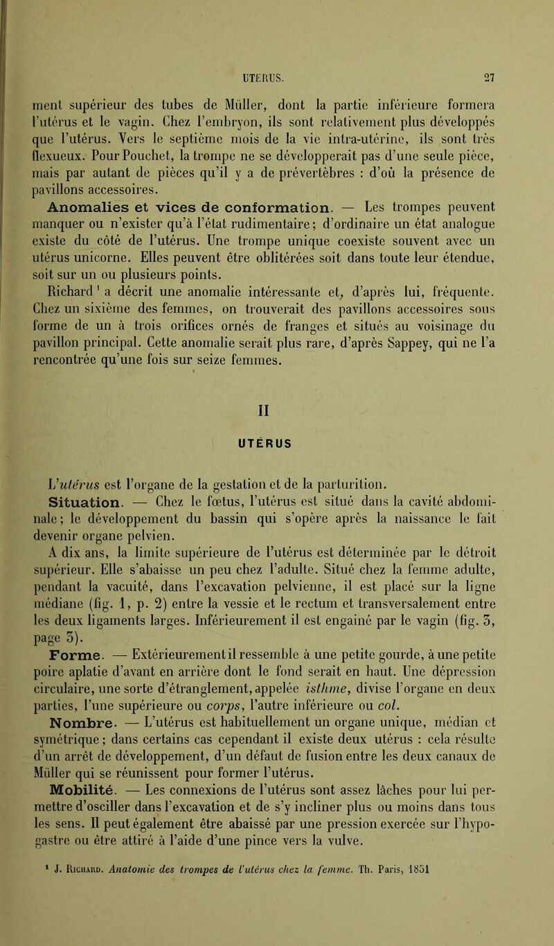 ment supérieur des tubes de Muller, dont la partie inférieure formera l’utérus et le vagin. Chez l’embryon, ils sont relativement plus développés que l’utérus. Vers le septième mois de la vie intra-utérine, ils sont très flexueux. PourPouchet, la trompe ne se développerait pas d’une seule pièce, mais par autant de pièces qu’il y a de prévertèbres : d’où la présence de pavillons accessoires. Anomalies et vices de conformation. — Les trompes peuvent manquer ou n’exister qu’à l’état rudimentaire ; d’ordinaire un état analogue existe du côté de l’utérus. Une trompe unique coexiste souvent avec un utérus unicorne. Elles peuvent être oblitérées soit dans toute leur étendue, soit sur un ou plusieurs points. Richard ‘ a décrit une anomalie intéressante et, d’après lui, fréquente. Chez un sixième des femmes, on trouvei’ait des pavillons accessoires sous forme de un à trois orifices ornés de franges et situés au voisinage du pavillon principal. Cette anomalie serait plus rare, d’après Sappey, qui ne l’a rencontrée qu’une fois sur seize femmes. II UTÉRUS ]j utérus est l’organe de la gestation et de la parturition. Situation. — Chez le fœtus, l’utérus est situé dans la cavité abdomi- nale ; le développement du bassin qui s’opère après la naissance le fait devenir organe pelvien. A dix ans, la limite supérieure de l’utérus est déterminée par le détroit supérieur. Elle s’abaisse un peu chez l’adulte. Situé chez la femme adulte, pendant la vacuité, dans l’excavation pelvienne, il est placé sur la ligne médiane (fig. 1, p. 2) entre la vessie et le rectum et transversalement entre les deux ligaments larges. Inférieurement il est engainé par le vagin (fig. 3, page 3). _ Forme. — Extérieurement il ressemble à une petite gourde, à une petite poire aplatie d’avant en arrière dont le fond serait en haut. Une dépression circulaire, une sorte d’étranglement, appelée isthme, divise l’organe en deux parties, l’une supérieure ou corps, l’autre inférieure ou col. Nombre. — L’utérus est habituellement un organe unique, médian et symétrique ; dans certains cas cependant il existe deux utérus : cela résulte d’un arrêt de développement, d’un défaut de fusion entre les deux canaux de Millier qui se réunissent pour former l’utérus. Mobilité. — Les connexions de l’utérus sont assez lâches pour lui per- mettre d’osciller dans l’excavation et de s’y incliner plus ou moins dans tous les sens. Il peut également être abaissé par une pression exercée sur l’hypo- gastre ou être attiré à l’aide d’une pince vers la vulve. * J. RiciiAKu. Anatomie des trompes de l’utérus chez la femme. Th. Paris, 1851