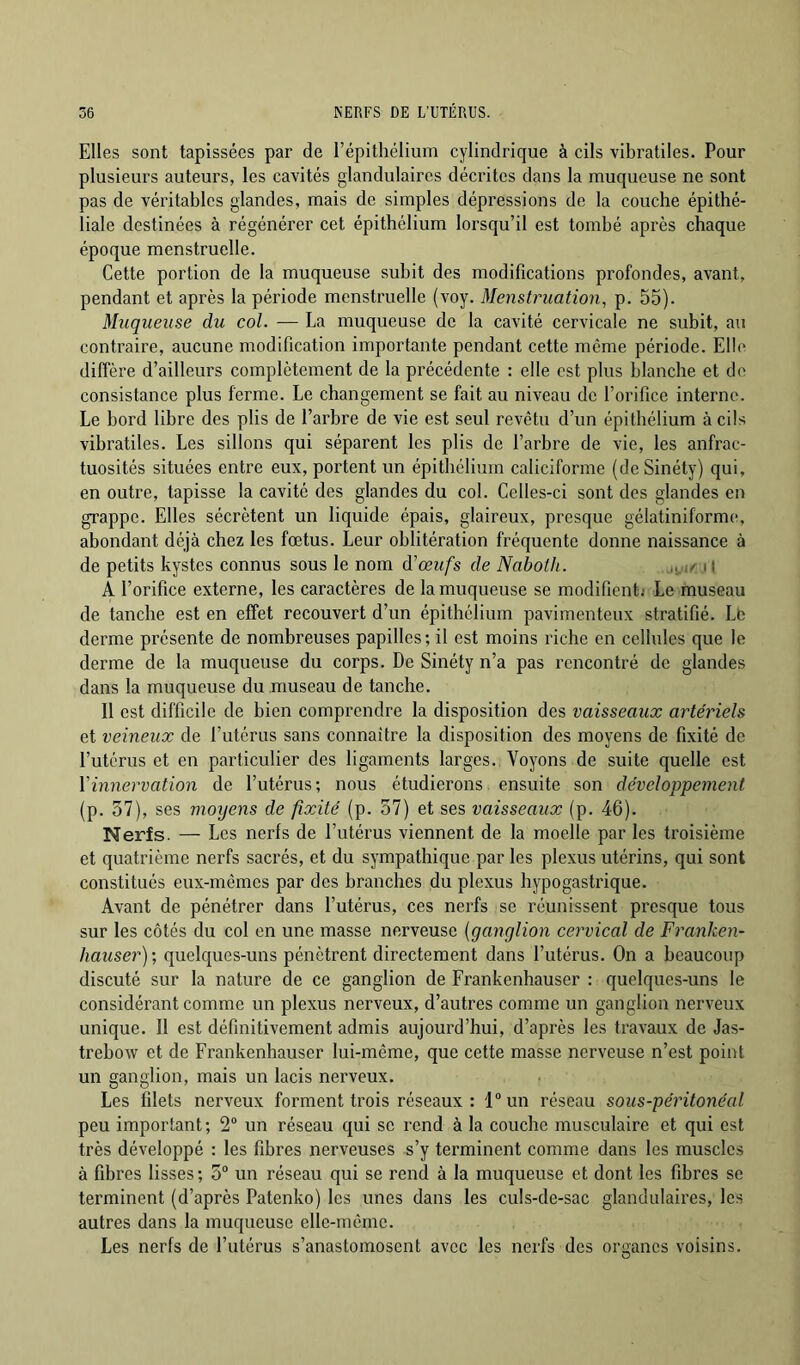 Elles sont tapissées par de l’épithélium cylindrique à cils vibratiles. Pour plusieurs auteurs, les cavités glandulaires décrites dans la muqueuse ne sont pas de véritables glandes, mais de simples dépressions de la couche épithé- liale destinées à régénérer cet épithélium lorsqu’il est tombé api'ès chaque époque menstruelle. Cette portion de la muqueuse subit des modifications profondes, avant, pendant et après la période menstruelle (voy. Menstruation, p. 55). Muqueuse du col. -— La muqueuse de la cavité cervicale ne subit, au contraire, aucune modification importante pendant cette même période. Elle diffère d’ailleurs complètement de la précédente : elle est plus blanche et do consistance plus ferme. Le changement se fait au niveau de l’orifice interne. Le bord libre des plis de l’arbre de vie est seul revêtu d’un épithélium à cils vibratiles. Les sillons qui séparent les plis de l’arbre de vie, les anfrac- tuosités situées entre eux, portent un épithélium caliciforme (deSinéty) qui, en outre, tapisse la cavité des glandes du col. Celles-ci sont des glandes en grappe. Elles sécrètent un liquide épais, glaireux, presque gélatiniformo, abondant déjà chez les fœtus. Leur oblitération fréquente donne naissance à de petits kystes connus sous le nom d’œufs de Naboth. 11 A l’orifice externe, les caractères de la muqueuse se modifienti Le museau de tanche est en effet recouvert d’un épithélium pavimenteux stratifié. Le derme présente de nombreuses papilles; il est moins riche en cellules que le derme de la muqueuse du corps. De Sinéty n’a pas rencontré de glandes dans la muqueuse du museau de tanche. Il est difficile de bien comprendre la disposition des vaisseaux artériels et veineux de l’utérus sans connaître la disposition des moyens de fixité de l’utérus et en particulier des ligaments larges. Voyons de suite quelle est Vinnervation de l’utérus; nous étudierons ensuite son développement (p. 37), ses moyens de fixité (p. 37) et ses vaisseaux (p. 46). Nerfs. — Les nerfs de l’utérus viennent de la moelle par les troisième et quatrième nerfs sacrés, et du sympathique par les plexus utérins, qui sont constitués eux-mêmes par des branches du plexus hypogastrique. Avant de pénétrer dans l’utérus, ces nerfs se réunissent presque tous sur les côtés du col en une masse nerveuse {ganglion cervical de Franken- hauser)-, quelques-uns pénètrent directement dans l’utérus. On a beaucoup discuté sur la nature de ce ganglion de Frankenhauser : quelques-uns le considérant comme un plexus nerveux, d’autres comme un ganglion nerveux unique. Il est définitivement admis aujourd’hui, d’après les travaux de Jas- trebow et de Frankenhauser lui-même, que cette masse nerveuse n’est point un ganglion, mais un lacis nerveux. Les filets nerveux forment trois réseaux : l“un réseau sous-péritonéal peu important; 2“ un réseau qui se rend à la couche musculaire et qui est très développé : les fibres nerveuses s’y terminent comme dans les muscles à fibres lisses ; 3“ un réseau qui se rend à la muqueuse et dont les fibres se terminent (d’après Patenko) les unes dans les culs-de-sac glandulaires, les autres dans la muqueuse elle-même. Les nerfs de l’utérus s’anastomosent avec les nerfs des organes voisins.