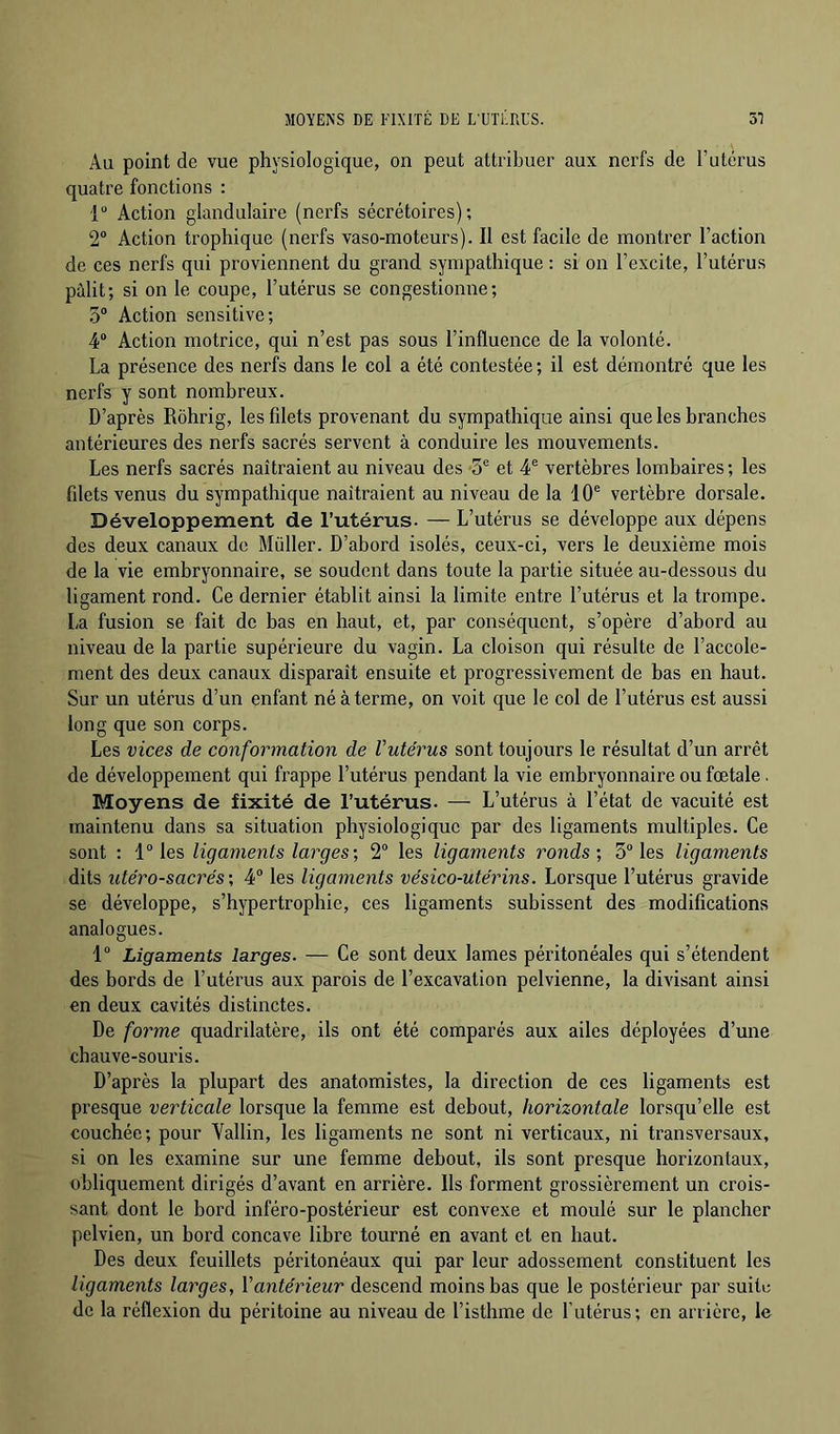 MOYENS DE FIXITÉ DE L'UTLRUS. 51 Au point de vue physiologique, on peut attribuer aux nerfs de l’utérus quatre fonctions : 1“ Action glandulaire (nerfs sécrétoires); 2® Action trophique (nerfs vaso-moteurs). Il est facile de montrer l’action de ces nerfs qui proviennent du grand sympathique : si on l’excite, l’utérus pâlit; si on le coupe, l’utérus se congestionne; 5® Action sensitive; 4® Action motrice, qui n’est pas sous l’influence de la volonté. La présence des nerfs dans le col a été contestée ; il est démontré que les nerfs y sont nombreux. D’après Rôhrig, lesfdets provenant du sympathique ainsi que les branches antérieures des nerfs sacrés servent à conduire les mouvements. Les nerfs sacrés naîtraient au niveau des 5® et 4® vertèbres lombaires ; les fdets venus du sympathique naîtraient au niveau de la 10® vertèbre dorsale. Développement de l’utérus. — L’utérus se développe aux dépens des deux canaux de Millier. D’abord isolés, ceux-ci, vers le deuxième mois de la vie embryonnaire, se soudent dans toute la partie située au-dessous du ligament rond. Ce dernier établit ainsi la limite entre l’utérus et la trompe. La fusion se fait de bas en haut, et, par conséquent, s’opère d’abord au niveau de la partie supérieure du vagin. La cloison qui résulte de l’accole- ment des deux canaux disparaît ensuite et progressivement de bas en haut. Sur un utérus d’un enfant né à terme, on voit que le col de l’utérus est aussi long que son corps. Les vices de conformation de Vutérus sont toujours le résultat d’un arrêt de développement qui frappe l’utérus pendant la vie embryonnaire ou fœtale. Moyens de fixité de l’utérus. — L’utérus à l’état de vacuité est maintenu dans sa situation physiologique par des ligaments multiples. Ce sont : 1® les ligaments larges-, 2® les ligaments ronds; 5® les ligaments dits utéro-sacrés ; 4® les ligaments vésico-utérins. Lorsque l’utérus gravide se développe, s’hypertrophie, ces ligaments subissent des modifications analogues. 1® Ligaments larges. — Ce sont deux lames péritonéales qui s’étendent des bords de l’utérus aux parois de l’excavation pelvienne, la divisant ainsi en deux cavités distinctes. De forme quadrilatère, ils ont été comparés aux ailes déployées d’une chauve-souris. D’après la plupart des anatomistes, la direction de ces ligaments est presque verticale lorsque la femme est debout, horizontale lorsqu’elle est couchée; pour Vallin, les ligaments ne sont ni verticaux, ni transversaux, si on les examine sur une femme debout, ils sont presque horizontaux, obliquement dirigés d’avant en arrière. Ils forment grossièrement un crois- sant dont le bord inféro-postérieur est convexe et moulé sur le plancher pelvien, un bord concave libre tourné en avant et en haut. Des deux feuillets péritonéaux qui par leur adossement constituent les ligaments larges, Vantérieur descend moins bas que le postérieur par suite de la réflexion du péritoine au niveau de l’isthme de l’utérus; en arrière, le