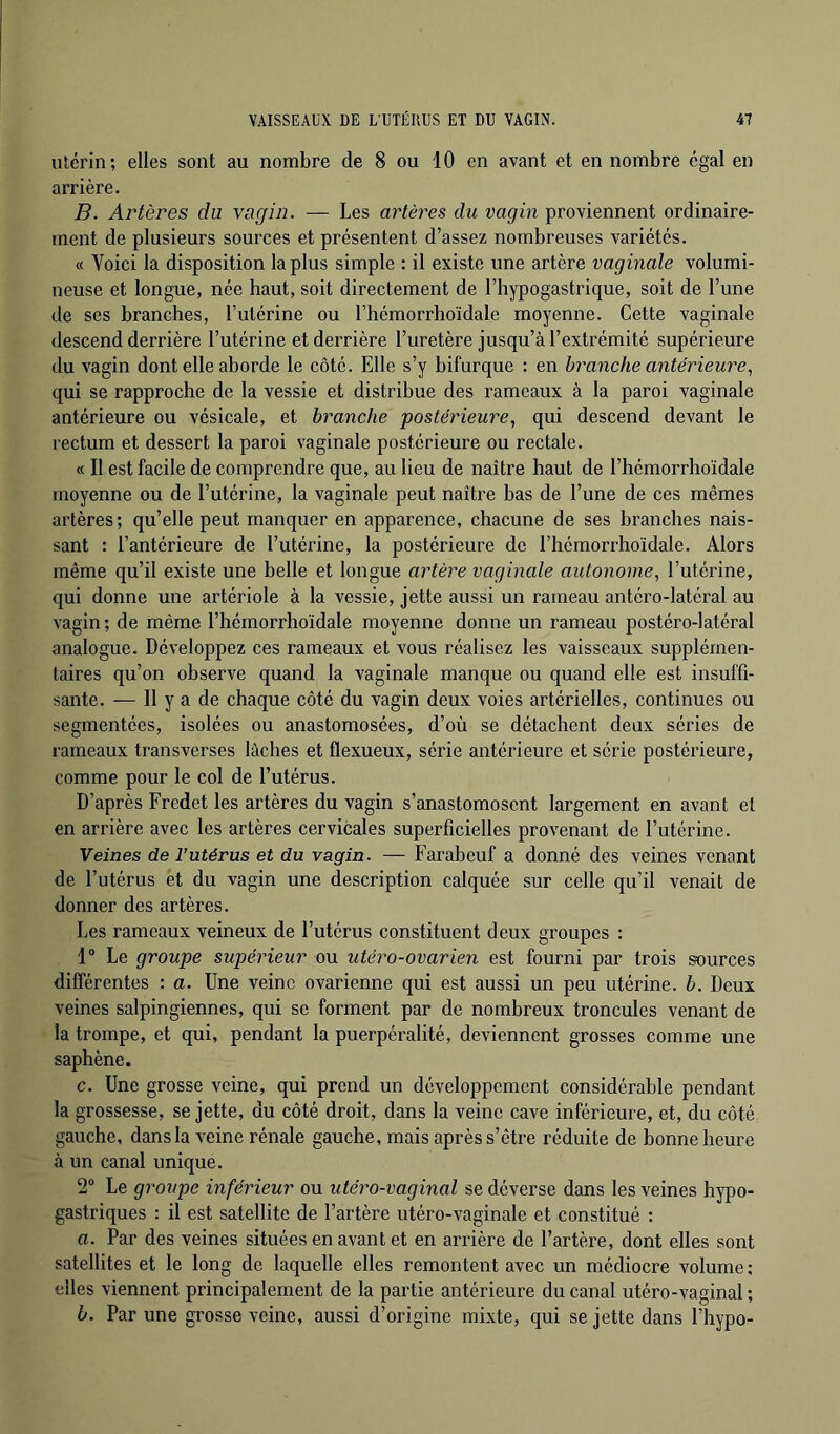 ulérin; elles sont au nombre de 8 ou 10 en avant et en nombre égal en arrière, B. Artères du vagin. — Les artères du vagin proviennent ordinaire- ment de plusieurs sources et présentent d’assez nombreuses variétés. « Voici la disposition la plus simple : il existe une artère vaginale volumi- neuse et longue, née haut, soit directement de l’hypogastrique, soit de l’une de ses branches, l’utérine ou l’hémorrhoïdale moyenne. Cette vaginale descend derrière l’utérine et derrière l’uretère jusqu’à l’extrémité supérieure du vagin dont elle aborde le côté. Elle s’y bifurque : en branche antérieure., qui se rapproche de la vessie et distribue des rameaux à la paroi vaginale antérieure ou vésicale, et branche postérieure, qui descend devant le rectum et dessert la paroi vaginale postérieure ou rectale. « Il est facile de comprendre que, au lieu de naître haut de l’hémorrhoïdale moyenne ou de l’utérine, la vaginale peut naître bas de l’une de ces mêmes artères; qu’elle peut manquer en apparence, chacune de ses branches nais- sant : l’antérieure de l’utérine, la postérieure de l’hémorrhoïdale. Alors même qu’il existe une belle et longue artère vaginale autonome, l’utérine, qui donne une artériole à la vessie, jette aussi un rameau antéro-latéral au vagin ; de même l’hémorrhoïdale moyenne donne un rameau postéro-latéral analogue. Développez ces rameaux et vous réalisez les vaisseaux supplémen- taires qu’on observe quand la vaginale manque ou quand elle est insuffi- sante. — 11 y a de chaque côté du vagin deux voies artérielles, continues ou segmentées, isolées ou anastomosées, d’où se détachent deux séries de rameaux transverses lâches et flexueux, série antérieure et série postérieure, comme pour le col de l’utérus. D’après Fredet les artères du vagin s’anastomosent largement en avant et en arrière avec les artères cervicales superficielles provenant de l’utérine. Veines de l’utérus et du vagin. — Farabeuf a donné des veines venant de l’utérus et du vagin une description calquée sur celle qu’il venait de donner des artères. Les rameaux veineux de l’utérus constituent deux groupes : 1° Le groupe supérieur ou utéro-ovarien est fourni par trois sources différentes : a. Une veine ovarienne qui est aussi un peu utérine, b. Deux veines salpingiennes, qui se forment par de nombreux troncules venant de la trompe, et qui, pendant la puerpéralité, deviennent grosses comme une saphène. c. Une grosse veine, qui prend un développement considérable pendant la grossesse, se jette, du côté droit, dans la veine cave inférieure, et, du côté gauche, dans la veine rénale gauche, mais après s’être réduite de bonne heure à un canal unique. 2® Le groupe inférieur ou utéro-vaginal se déverse dans les veines hypo- gastriques : il est satellite de l’artère utéro-vaginale et constitué : a. Par des veines situées en avant et en arrière de l’artère, dont elles sont satellites et le long de laquelle elles remontent avec un médiocre volume : elles viennent principalement de la partie antérieure du canal utéro-vaginal ; b. Par une grosse veine, aussi d’origine mixte, qui se jette dans l’hypo-