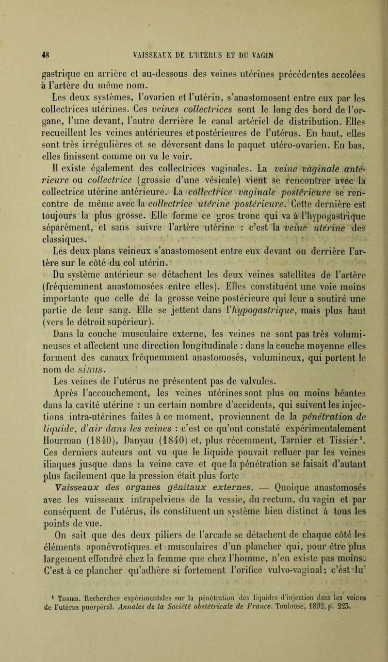 gastrique en arrière et au-dessous des veines utérines precedentes accolées à l’artère du même nom. Les deux systèmes, l’ovarien et l’utérin, s’anastomosent entre eux par les collectrices utérines. Ces veines collectrices sont te long des bord de l’or- gane, l’une devant, l’autre derrière le canal artériel de distribution. Elles recueillent les veines antérieures et postérieures de l’utérus. En haut, elles sont très irrégulières et se déversent dans le paquet utéro-ovarien. En bas, elles finissent comme on va le voir. Il existe également des collectrices vaginales. La veine vaginale anté- rieure ou collectrice (grossie d’une vésicale) vient se rencontrer avec la collectrice utérine antérieure. La collectrice vaginale postérieure se ren- contre de même avec la collectrice utérine postérieure. Cette dernière est toujours la plus grosse. Elle forme ce gros tronc qui va à l’hypogastrique séparément, et sans suivre l’artère utérine : c’est la veine utérine des classiques. Les deux plans veineux s’anastomosent entre eux devant ou derrière l’ar- tère sur le côté du col utérin. Du système antérieur se détachent les deux veines satellites de l’artère (fréquemment anastomosées entre elles). Elles constituent une voie moins importante que celle dé la grosse veine postérieure qui leur a soutiré une partie de leur sang. Elle se jettent dans ïlujpogastrique, mais plus haut (vers le détroit supérieur). Dans la couche musculaire externe, les veines ne sont pas très volumi- neuses et affectent une direction longitudinale : dans la couche moyenne elles forment des canaux fréquemment anastomosés, volumineux, qui portent le nom de si2ms. Les veines de l’utérus ne présentent pas de valvules. Après l’accouchement, les veines utérines sont plus ou moins béantes dans la cavité utérine : un certain nombre d’accidents, qui suivent les injec- tions intra-utérines faites à ce moment, proviennent de la pénétration de liquide, d'air dans les veines : c’est ce qu’ont constaté expérimentalement llourman (1840), Danyau (1840) et, plus récemment, Tarnier et Lissier*. Ces derniers auteurs ont vu que le liquide pouvait refluer par les veines iliaques jusque dans la veine cave et que la pénétration se faisait d’autant plus facilement que la pression était plus forte Vaisseaux des organes génitaux externes. — Quoique anastomosés avec les vaisseaux intrapelviens de la vessie, du l'ectum, du vagin et par conséquent de l’utérus, ils constituent un système bien distinct à tous les points de vue. On sait que des deux piliers de l’arcade se détachent de chaque côté les éléments aponévrotiques et musculaires d’un plancher qui, pour être plus largement eflbndré chez la femme que chez l’hojnme, n’en existe pas moins. C’est à ce plancher qu’adhère si fortement l’orifice vulvo-vaginal; c’est lu' ‘ Tissier. Recherches expérimentales sur la pénétration des lirpiides d’injection dans les veines de l’utérus puerpéral. Annales de la Société obstétricale de France. Toulouse, 1892, p. 223.