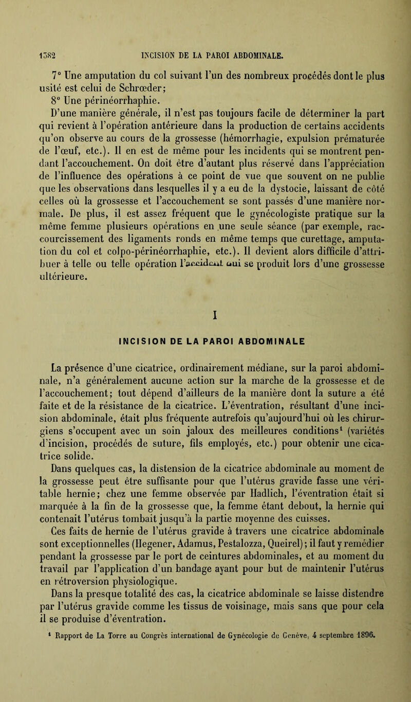 7® Une amputation du col suivant l’un des nombreux procédés dont le plus usité est celui de Schrœder; 8 Une périnéorrhaphie. D’une manière générale, il n’est pas toujours facile de déterminer la part qui revient à l’opération antérieure dans la production de certains accidents qu’on observe au cours de la grossesse (hémorrhagie, expulsion prématurée de l’œuf, etc.). 11 en est de même pour les incidents qui se montrent pen- dant l’accouchement. On doit être d’autant plus réservé dans l’appréciation de l’influence des opérations à ce point de vue que souvent on ne publie que les observations dans lesquelles il y a eu de la dystocie, laissant de côté celles où la grossesse et l’accouchement se sont passés d’une manière nor- male. De plus, il est assez fréquent que le gynécologiste pratique sur la même femme plusieurs opérations en une seule séance (par exemple, rac- courcissement des ligaments ronds en même temps que curettage, amputa- tion du col et colpo-périnéorrhaphie, etc.). Il devient alors difficile d’attri- buer à telle ou telle opération l’accidciit üui se produit lors d’une grossesse ultérieure. I INCISION DE LA PAROI ABDOMINALE La présence d’une cicatrice, ordinairement médiane, sur la paroi abdomi- nale, n’a généralement aucune action sur la marche de la grossesse et de l’accouchement; tout dépend d’ailleurs de la manière dont la suture a été faite et de la résistance de la cicatrice. L’éventration, résultant d’une inci- sion abdominale, était plus fréquente autrefois qu’aujourd’hui où les chirur- giens s’occupent avec un soin jaloux des meilleures conditions ‘ (variétés d’incision, procédés de suture, fils employés, etc.) pour obtenir une cica- trice solide. Dans quelques cas, la distension de la cicatrice abdominale au moment de la grossesse peut être suffisante pour que l’utérus gravide fasse une véri- table hernie; chez une femme observée par lladlich, l’éventration était si marquée à la fin de la grossesse que, la femme étant debout, la hernie qui contenait l’utérus tombait jusqu’à la partie moyenne des cuisses. Ces faits de hernie de l’utérus gravide à travers une cicatrice abdominale sont exceptionnelles (Ilegener, Adamus, Pestalozza, Queirel) ; il faut y remédier pendant la grossesse par le port de ceintures abdominales, et au moment du travail par l’application d’un bandage ayant pour but de maintenir l’utérus en l étroversion physiologique. Dans la presque totalité des cas, la cicatrice abdominale se laisse distendre par l’utérus gravide comme les tissus de voisinage, mais sans que pour cela il se produise d’éventration. * Rapport de La Torre au Congrès international de Gynécologie de Genève, 4 septembre 1896.