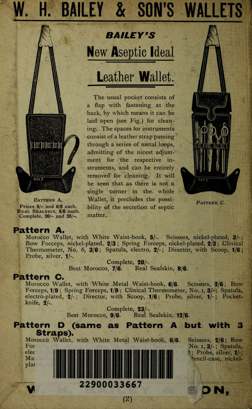 W. H. BAILEY & SON’S WALLETS ’ Pattern A. Prices 5/- and 6/6 each. Real Sealskin, 8/6 each. Complete, 20/- and 25/-. BAILEY^S New Aseptic Ideal Leather Wallet. The usual pocket consists of a flap with fastening at the back, by which means it can be laid open (see Fig.) for clean- ing. The spaces for instruments consist of a leather strap passing through a series of metal loops, admitting of the nicest adjust- ment for the respective in- struments, and can be entirely removed for cleaning. It will be seen that as there is not a single corner in the whole Wallet, it precludes the possi- bility of the secretion of septic matter. Pattern C. Pattern A. Morocco Wallet, with White Waist-hook, 5/-. Scissors, nickel-plated, 3/-; Bow Forceps, nickel-plated, 2/3 ; Spring Forceps, nickel-plated, 2/3; Clinical Thermometer, No. 6, 3/6; Spatula, electro, 2/-; Director, with Scoop, 1/6; Probe, silver, 1/-- Complete, 20/-. ‘ Best Morocco, 7/6. Real Sealskin, 8/6- Pattern C. Morocco Wallet, with White Metal Waist-hook, 6/6. Scissors, 2/6; Bow j Forceps, 1/9; Spring Forceps, 1/9 ; Clinical Thermometer, No. i, 3/-'; Spatula, j electro-plated, 2/-; Director, with Scoop, 1/6; Probe, silver, 1/-; Pocket- knife, 2/-. I Complete, 23/-. Best Morocco, 9/6. Real Sealskin, 12/6. Pattern D (same as Pattern A but with 3 Straps). Morocco Wallet, with White Metal Waist-hook, 6/6. For elec Ma plai V Scissors, 2/6; Bow No. I, 3/-; Spatula, ; Probe, silver, 1/-; ‘^encil-case, nickel- 22900033667 P>N,