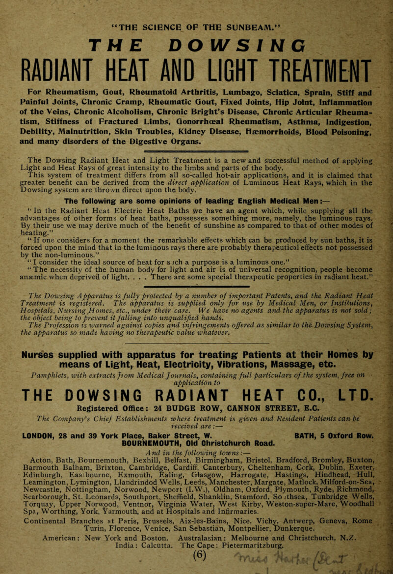 “THE SCIENCE OF THE SUNBEAM.** THE DO W S ! NC RADIANT HEAT AND LIGHT TREATMENT For Rheumatism, Gout, Rheumatoid Arthritis, Lumbago, Sciatica, Sprain, Stiff and Painful Joints, Chronic Cramp, Rheumatic Gout, Fixed Joints, Hip Joint, Inflammation of the Veins, Chronic Alcoholism, Chronic Bright’s Disease, Chronic Articular Rheuma- tism, Stiffness of Fractured Limbs, Gonorrhoeal Rheumatism, Asthma, Indigestion, Debility, Malnutrition, Skin Troubles, Kidney Disease, Haemorrhoids, Blood Poisoning, and many disorders of the Digestive Organs. The Dowsing Radiant Heat and Light Treatment is a new and successful method of applying Light and Heat Rays of great intensity to the limbs and parts of the body. This system of treatment differs from all so-called hot-air applications, and it is claimed that greater benefit can be derived from the direct application of Luminous Heat Rays, which in the Dowsing system are thrown direct upon the body. The following are some opinions of leading English Medical Men “ In the Radiant Heat Electric Heat Baths we have an agent which, while supplying all the advantages of other forms of heat baths, possesses something more, namely, the luminous rays. By their use we may derive much of the benefit of sunshine as compared to that of other modes of heating.” “ If one considers for a moment the remarkable effects which can be produced by sun baths, it is forced upon the mind that in the luminous rays there are probably therapeutical effects not possessed by the non-luminous.” “ I consider the ideal source of heat for s jch a purpose is a luminous one.” “ The necessity of the human body for light and air is of universal recognition, people become anaemic when deprived of light. . . . There are some special therapeutic properties in radiant heat.” The Dowsing Apparatus is fully protected by a number of important Patents^ and the Radiant Heat Treatment is registered. The apparatus is supplied only for use by Medical Men, or Institutions, Hospitals, Nursing-Homes, etc., under their care. We have no agents and the apparatus is not sold; the object bein^ to prevent it falling into unqualified hands. The Profession is warned against copies and infringements offered as similar to the. Dowsing System, the apparatus so made having no therapeutic value whatever. Nurses supplied with apparatus for treatinif Patients at their Homes by means of Light, Heat, Eleotricity, Vibrations, Massage, etc. Pamphlets, with extracts ffom Medical. Journals, containing full particulars of the system, free on ' application to THE DOWSING RADIANT HEAT CO., LTD. Registered Office: 24 BUDGE ROW, CANNON STREET, E.C. The Company's Chief Establishments where treatment is given and Resident Patients can be received are:— LONDON, 28 and 39 York Place, Baker Street, W. BATH, 5 Oxford Row. BOURNEMOUTH, Old Christchurch Road. And in the following towns:— Acton, Bath, Bournemouth, Bexhill, Belfast, Birmingham, Bristol, Bradford, Bromley, Buxton, Barmouth Balham, Brixton, Cambridge, Cardiff, Canterbury, Cheltenham, Cork, Dublin, Exeter, Edinburgh, Eastbourne, Exmouth, Ealing, Glasgow, Harrogate, Hastings, Hindhead, Hull, Leamington, Lymington, Llandrindod Wells, Leeds, Manchester, Margate, Matlock, Milford-on-Sea, Newcastle, Nottingham, Norwood, Newport (I.W.), Oldham, Oxford, Plymouth, Ryde, Richmond, Scarborough, St. Leonards, Southport, Sheffield, Shanklin, Stamford, Sojthsea, Tunbridge Wells, Torquay, Upper Norwood, Ventnor, Virginia Water, West Kirby, Weston-super-Mare, Woodhall Spa, Worthing, York, Yarmouth, and at Hospitals and Infirmaries. Continental Branches at Paris, Brussels, Aix-les-Bains, Nice, Vichy, Antwerp, Geneva, Rome Turin, Florence, Venice, San Sebastian, Montpellier, Dunkerque. American: New York and Boston. Australasian: Melbourne and Christchurch, N.Z. India: Calcutta. The Cape: Pietermaritzburg.