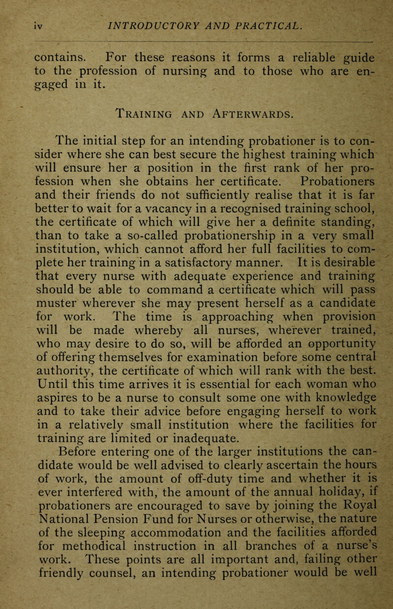 contains. For these reasons it forms a reliable guide to the profession of nursing and to those who are en- gaged in it. Training and Afterwards. The initial step for an intending probationer is to con- sider where she can best secure the highest training which will ensure her a position in the first rank of her pro- fession when she obtains her certificate. Probationers and their friends do not sufficiently realise that it is far better to wait for a vacancy in a recognised training school, the certificate of which will give her a definite standing, than to take a so-called probationership in a very small institution, which cannot afford her full facilities to com- plete her training in a satisfactory manner. It is desirable that every nurse with adequate experience and training should be able to command a certificate which will pass muster wherever she may present herself as a candidate for work. The time is approaching when provision will be made whereby all nurses, wherever trained, who may desire to do so, will be afforded an opportunity of offering themselves for examination before some central authority, the certificate of which will rank with the best. Until this time arrives it is essential for each woman who aspires to be a nurse to consult some one with knowledge and to take their advice before engaging herself to work in a relatively small institution where the facilities for training are limited or inadequate. Before entering one of the larger institutions the can- didate would be well advised to clearly ascertain the hours of work, the amount of off-duty time and whether it is ever interfered with, the amount of the annual holiday, if probationers are encouraged to save by joining the Royal National Pension Fund for Nurses or otherwise, the nature of the sleeping accommodation and the facilities afforded for methodical instruction in all branches of a nurse’s work. These points are all important and, failing other friendly counsel, an intending probationer would be well