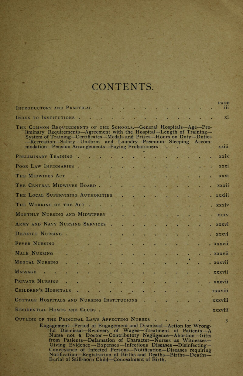 CONTENTS PAGE Introductory and Practical iii Index to Institutions . . , xi The Common Requirements of the Schools.—General Hospitals—Age—Pre- liminary Requirements—Agreement with the Hospital—Length of Training— System of Training—Certificates—Medals and Prizes—Hours on Duty—Duties —Recreation—Salary—Uniform and Laundry—Premium—Sleeping Accom- modation—Pension Arrangements—Paying Probationers xxiii Preliminary Training xxix Poor Law Infirmaries xxxi The Midwives Act xxxi The Central Midwives Board xxxii The Local Supervising Authorities xxxiii The Working of the Act xxxiv Monthly Nursing and Midwifery xxxv Army and Navy Nursing Services xxxvi District Nursing xxxvi Fever Nursing xxxvii Male Nursing . . . . xxxvii Mental Nursing xxxvii Massage xxxvii Private Nursing . , xxxvii Children’s Hospitals xxxviii Cottage Hospitals and Nursing Institutions xxxviii Residential Homes and Clubs xxxviii Outline of the Principal Laws Affecting Nurses ...... 3 Engagement—Period of Engagement and Dismissal—Action for Wrong- ful Dismissal—Recovery of Wages—Treatment of Patients—A Nurse not i Doctor — Contributory Negligence—Abortion—Gifts from Patients—Defamation of Character—Nurses as Witnesses— Giving Evidence — Expenses—Infectious Diseases—Disinfecting— Conveyance of Infected Persons—Notification—Diseases requiring Notification—Registration of Births and Deaths—Births—Deaths— Burial of Still-born Child—Concealment of Birth.