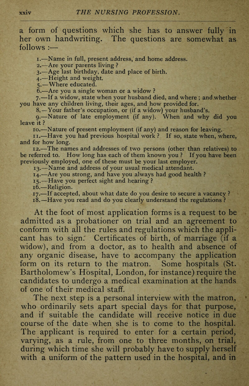 a form of questions which she has to answer fully in her own handwriting. The questions are somewhat as follows :— 1. —Name in full, present address,'and home address. 2. —Are your parents living ? 3. —Age last birthday, date and place of birth. 4. —Height and weight. 5. —Where educated. 6. —Are you a single woman or a widow ? 7. —If a widow, state when your husband died, and where ; and whether you have any children living, their ages, and how provided for. 8. —Your father’s occupation, or (if a widow) your husband’s. g.—Nature of late employment (if any). When and why did you leave it ? 10. —Nature of present employment (if any) and reason for leaving. 11. —Have you had previous hospital work ? If so, state when, where, and for how long. 12. —The names and addresses of two persons (other than relatives) to be referred to. How long has each of them known you ? If you have been previously employed, one of these must be your last employer. 13. —Name and address of your usual medical attendant. 14. —Are you strong, and have you always had good health ? 15. —Have you perfect sight and hearing ? 16. —Religion. 17. —If accepted, about what date do you desire to secure a vacancy ? 18. —Have you read and do you clearly understand the regulations ? At the foot of most application forms is a request to be admitted as a probationer on trial and an agreement to conform with all the rules and regulations which the appli- cant has to sign.' Certificates of birth, of marriage (if a widow), and from a doctor, as to health and absence of any organic disease, have to accompany the application form on its return to the matron. Some hospitals (St. Bartholomew’s Hospital, London, for instance) require the candidates to undergo a medical examination at the hands of one of their medical staff. The next step is a personal interview with the matron, who ordinarily sets apart special days for that purpose, and if suitable the candidate will receive notice indue course of the date when she is to come to the hospital. The applicant is required to enter for a certain period, varying, as a rule, from one to three months, on trial, during which time she will probably have to supply herself with a uniform of the pattern used in the hospital, and in