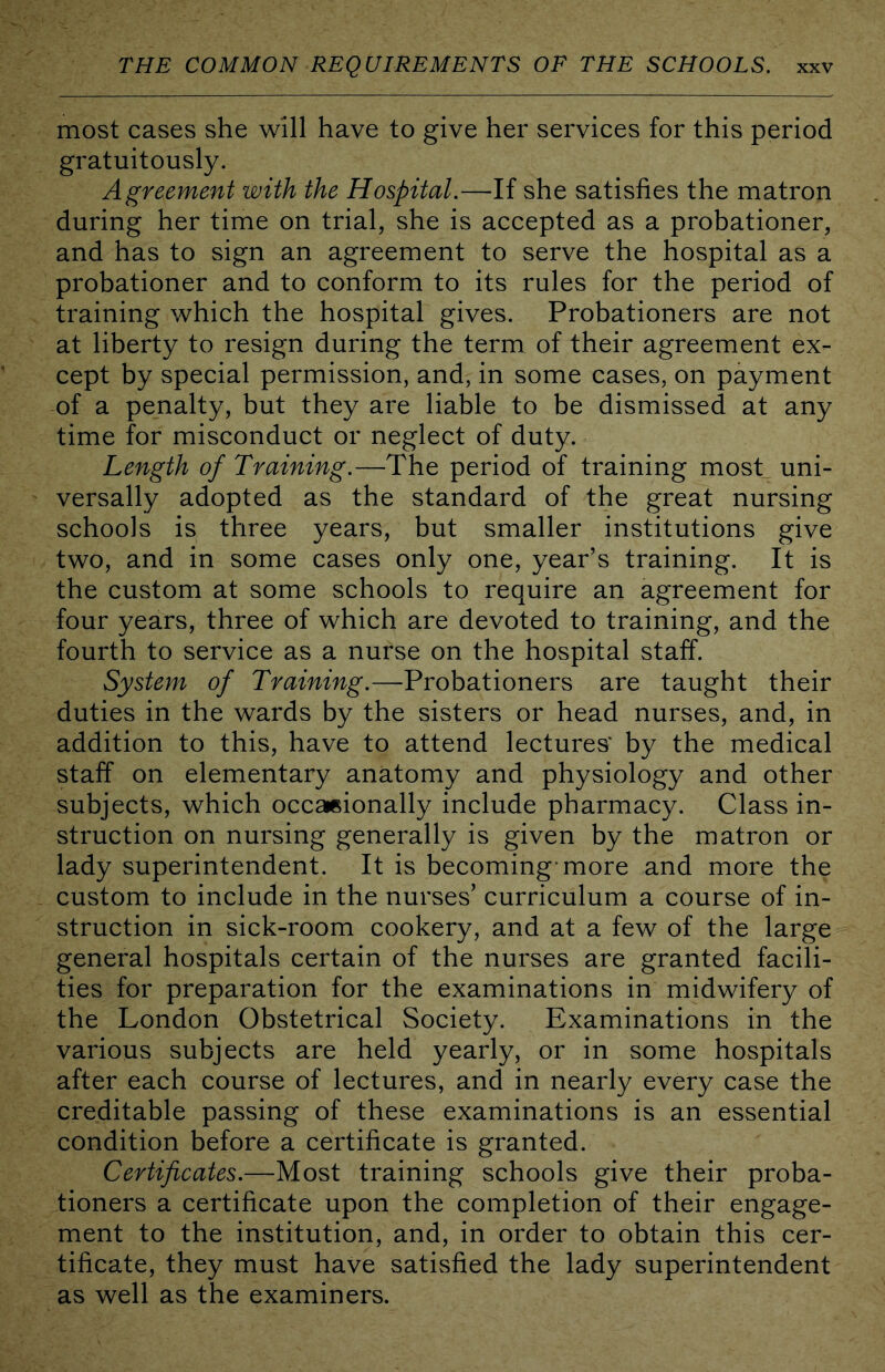 most cases she will have to give her services for this period gratuitously. Agreement with the Hospital.—If she satisfies the matron during her time on trial, she is accepted as a probationer, and has to sign an agreement to serve the hospital as a probationer and to conform to its rules for the period of training which the hospital gives. Probationers are not at liberty to resign during the term of their agreement ex- cept by special permission, and, in some cases, on payment of a penalty, but they are liable to be dismissed at any time for misconduct or neglect of duty. Length of Training.—The period of training most uni- versally adopted as the standard of the great nursing schools is three years, but smaller institutions give two, and in some cases only one, year’s training. It is the custom at some schools to require an agreement for four years, three of which are devoted to training, and the fourth to service as a nurse on the hospital staff. System of Training.—Probationers are taught their duties in the wards by the sisters or head nurses, and, in addition to this, have to attend lectures' by the medical staff on elementary anatomy and physiology and other subjects, which occasionally include pharmacy. Class in- struction on nursing generally is given by the matron or lady superintendent. It is becoming-more and more the custom to include in the nurses’ curriculum a course of in- struction in sick-room cookery, and at a few of the large general hospitals certain of the nurses are granted facili- ties for preparation for the examinations in midwifery of the London Obstetrical Society. Examinations in the various subjects are held yearly, or in some hospitals after each course of lectures, and in nearly every case the creditable passing of these examinations is an essential condition before a certificate is granted. Certificates.—Most training schools give their proba- tioners a certificate upon the completion of their engage- ment to the institution, and, in order to obtain this cer- tificate, they must have satisfied the lady superintendent as well as the examiners.