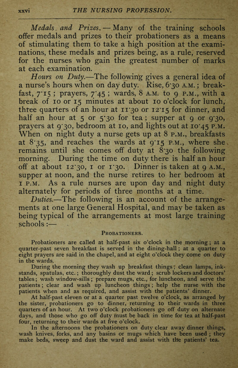 Medals, and Prizes, — Many of the training schools offer medals and prizes to their probationers as a means of stimulating them to take a high position at the exami- nations, these medals and prizes being, as a rule, reserved for the nurses who gain the greatest number of marks at each examination. Hours on Duty.—The following gives a general idea of a nurse’s hours when on day duty. Rise, 6*30 a.m. ; break- fast, 7*15 ; prayers, 7*45 ; wards, 8 a.m. to 9 p.m., with a break of 10 or 15 minutes at about 10 o’clock for lunch, three quarters of an hour at 11*30 or I2’i5 for dinner, and half an hour at 5 or 5*30 for tea ; supper at 9 or 9*30, prayers at 9*30, bedroom at 10, and lights out at 10*45 P-M. When on night duty a nurse gets up at 8 p.m., breakfasts at 8*35, and reaches the wards at 9*15 p.m., where she remains until she comes off duty at 8*30 the following morning. During the time on duty there is half an hour off at about 12*30, i or 1*30. Dinner is taken at 9 A.M., supper at noon, and the nurse retires to her bedroom at I P.M. As a rule nurses are upon day and night duty alternately for periods of three months at a time. Duties.—The following is an account of the arrange- ments at one large General Hospital, and may be taken as being typical of the arrangements at most large training schools :— Probationers. Probationers are called at half-past six o’clock in the morning; at a quarter-past seven breakfast is served in the dining-hall; at a quarter to eight prayers are said in the chapel, and at eight o’clock they come on duty in the wards. During the morning they wash up breakfast things; clean lamps, ink- stands, spatulas, etc.; thoroughly dust the ward; scrub lockers and doctors’ tables; wash window-sills ; prepare mugs, etc., for luncheon, and serve the patients ; clear and wash up luncheon things ; help the nurse with the patients when and as required, and assist with the patients’ dinner. At half-past eleven or at a quarter past twelve o’clock, as arranged by the sister, probationers go to dinner, returning to their wards in three quarters of an hour. At two o’clock probationers go off duty on alternate days, and those who go off duty must be back in time for tea at half-past four, returning to their wards at five o’clock. In the afternoons the probationers on duty clear away dinner things, wash knives, forks, and any basins or mugs which have been used ; they make beds, sweep and dust the ward and assist with the patients’ tea.