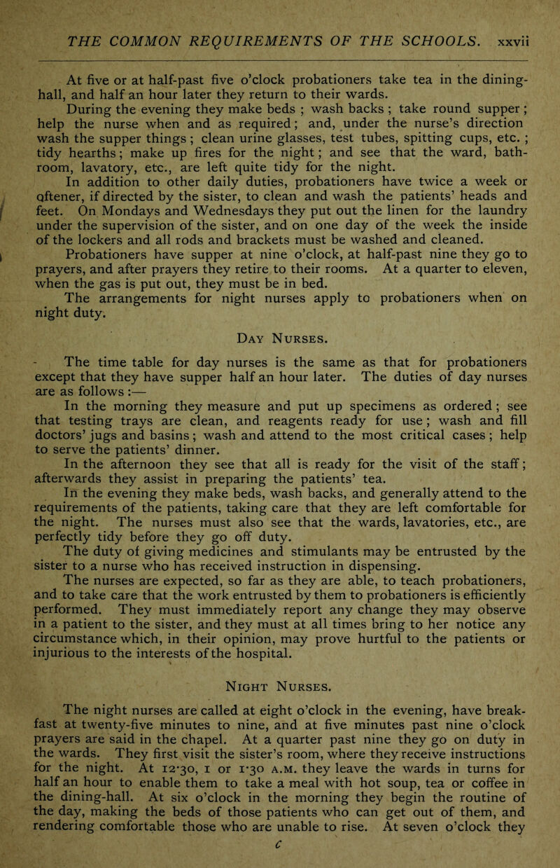 At five or at half-past five o’clock probationers take tea in the dining- hall, and half an hour later they return to their wards. During the evening they make beds ; wash backs ; take round supper ; help the nurse when and as required; and, under the nurse’s direction wash the supper things; clean urine glasses, test tubes, spitting cups, etc. ; tidy hearths; make up fires for the night; and see that the ward, bath- room, lavatory, etc., are left quite tidy for the night. In addition to other daily duties, probationers have twice a week or qftener, if directed by the sister, to clean and wash the patients’ heads and feet. On Mondays and Wednesdays they put out the linen for the laundry under the supervision of the sister, and on one day of the week the inside of the lockers and all rods and brackets must be washed and cleaned. Probationers have supper at nine o’clock, at half-past nine they go to prayers, and after prayers they retire to their rooms. At a quarter to eleven, when the gas is put out, they must be in bed. The arrangements for night nurses apply to probationers when on night duty. Day Nurses. The time table for day nurses is the same as that for probationers except that they have supper half an hour later. The duties of day nurses are as follows :— In the morning they measure and put up specimens as ordered; see that testing trays are clean, and reagents ready for use ; wash and fill doctors’ jugs and basins; wash and attend to the most critical cases ; help to serve the patients’ dinner. In the afternoon they see that all is ready for the visit of the staff; afterwards they assist in preparing the patients’ tea. In the evening they make beds, wash backs, and generally attend to the requirements of the patients, taking care that they are left comfortable for the night. The nurses must also see that the wards, lavatories, etc., are perfectly tidy before they go off duty. The duty of giving medicines and stimulants may be entrusted by the sister to a nurse who has received instruction in dispensing. The nurses are expected, so far as they are able, to teach probationers, and to take care that the work entrusted by them to probationers is efficiently performed. They must immediately report any change they may observe in a patient to the sister, and they must at all times bring to her notice any circumstance which, in their opinion, may prove hurtful to the patients or injurious to the interests of the hospital. Night Nurses. The night nurses are called at eight o’clock in the evening, have break- fast at twenty-five minutes to nine, and at five minutes past nine o’clock prayers are said in the chapel. At a quarter past nine they go on duty in the wards. They first visit the sister’s room, where they receive instructions for the night. At 12*30, i or 1*30 a.m. they leave the wards in turns for half an hour to enable them to take a meal with hot soup, tea or coffee in the dining-hall. At six o’clock in the morning they begin the routine of the day, making the beds of those patients who can get out of them, and rendering comfortable those who are unable to rise. At seven o’clock they C