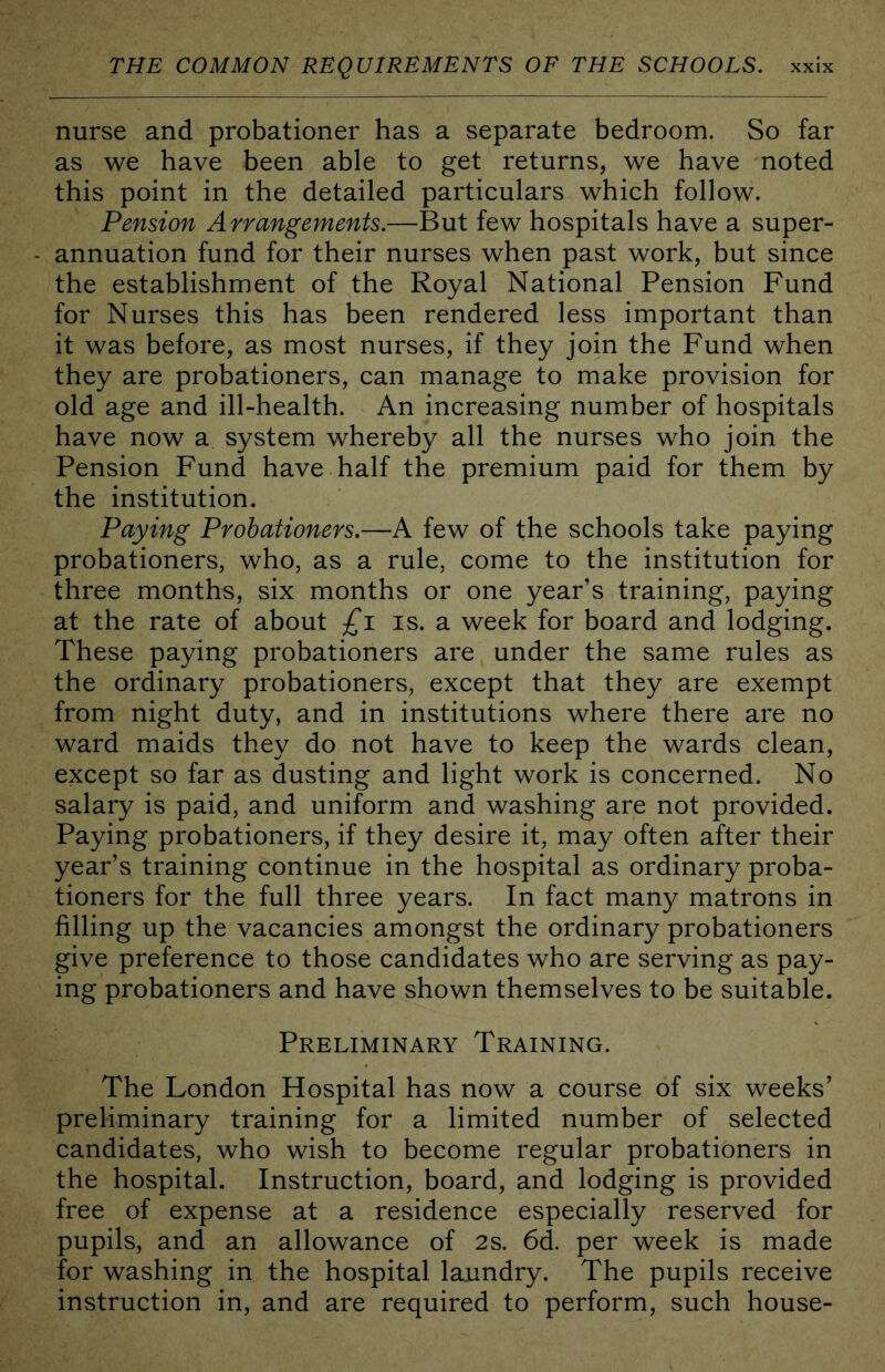 nurse and probationer has a separate bedroom. So far as we have been able to get returns, we have noted this point in the detailed particulars which follow. Pension Arrangements.—But few hospitals have a super- annuation fund for their nurses when past work, but since the establishment of the Royal National Pension Fund for Nurses this has been rendered less important than it was before, as most nurses, if they join the Fund when they are probationers, can manage to make provision for old age and ill-health. An increasing number of hospitals have now a system whereby all the nurses who join the Pension Fund have half the premium paid for them by the institution. Paying Probationers.—A few of the schools take paying probationers, who, as a rule, come to the institution for three months, six months or one year’s training, paying at the rate of about £j. is. a week for board and lodging. These paying probationers are under the same rules as the ordinary probationers, except that they are exempt from night duty, and in institutions where there are no ward maids they do not have to keep the wards clean, except so far as dusting and light work is concerned. No salary is paid, and uniform and washing are not provided. Paying probationers, if they desire it, may often after their year’s training continue in the hospital as ordinary proba- tioners for the full three years. In fact many matrons in filling up the vacancies amongst the ordinary probationers give preference to those candidates who are serving as pay- ing probationers and have shown themselves to be suitable. Preliminary Training. The London Hospital has now a course of six weeks’ preliminary training for a limited number of selected candidates, who wish to become regular probationers in the hospital. Instruction, board, and lodging is provided free of expense at a residence especially reserved for pupils, and an allowance of 2s. 6d. per week is made for washing in the hospital laundry. The pupils receive instruction in, and are required to perform, such house-