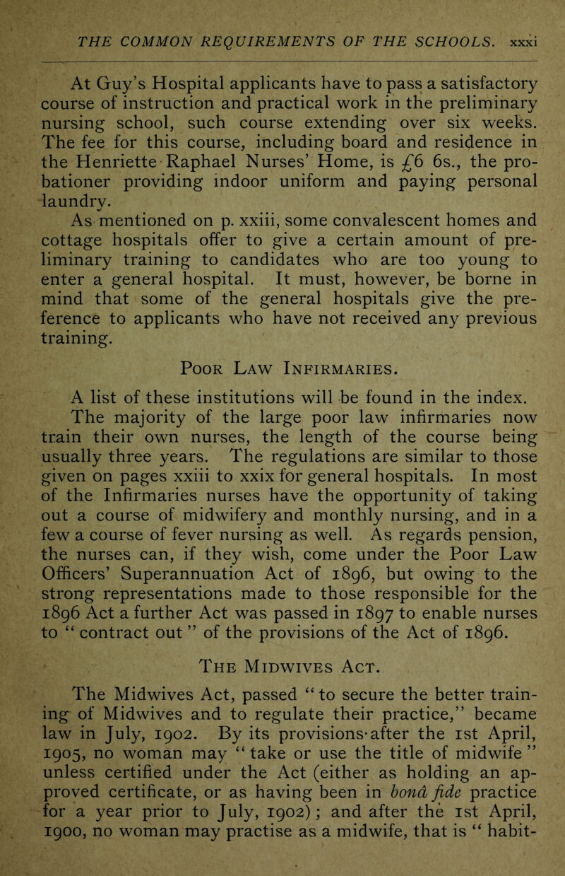 At Guy’s Hospital applicants have to pass a satisfactory course of instruction and practical work in the preliminary nursing school, such course extending over six weeks. The fee for this course, including board and residence in the Henriette Raphael Nurses’ Home, is £6 6s., the pro- bationer providing indoor uniform and paying personal laundry. As mentioned on p. xxiii, some convalescent homes and cottage hospitals offer to give a certain amount of pre- liminary training to candidates who are too young to enter a general hospital. It must, however, be borne in mind that some of the general hospitals give the pre- ference to applicants who have not received any previous training. Poor Law Infirmaries. A list of these institutions will be found in the index. The majority of the large poor law infirmaries now train their own nurses, the length of the course being usually three years. The regulations are similar to those given on pages xxiii to xxix for general hospitals. In most of the Infirmaries nurses have the opportunity of taking out a course of midwifery and monthly nursing, and in a few a course of fever nursing as well. As regards pension, the nurses can, if they wish, come under the Poor Law Officers’ Superannuation Act of 1896, but owing to the strong representations made to those responsible for the 1896 Act a further Act was passed in 1897 to enable nurses to ‘‘ contract out ” of the provisions of the Act of 1896. The Midwives Act. The Midwives Act, passed ''to secure the better train- ing of Midwives and to regulate their practice,” became law in July, 1902. By its provisions* after the ist April, 1905, no woman may ‘‘take or use the title of midwife” unless certified under the Act (either as holding an ap- proved certificate, or as having been in bond fide practice for a year prior to July, 1902); and after the ist April, 1900, no woman may practise as a midwife, that is “ habit-