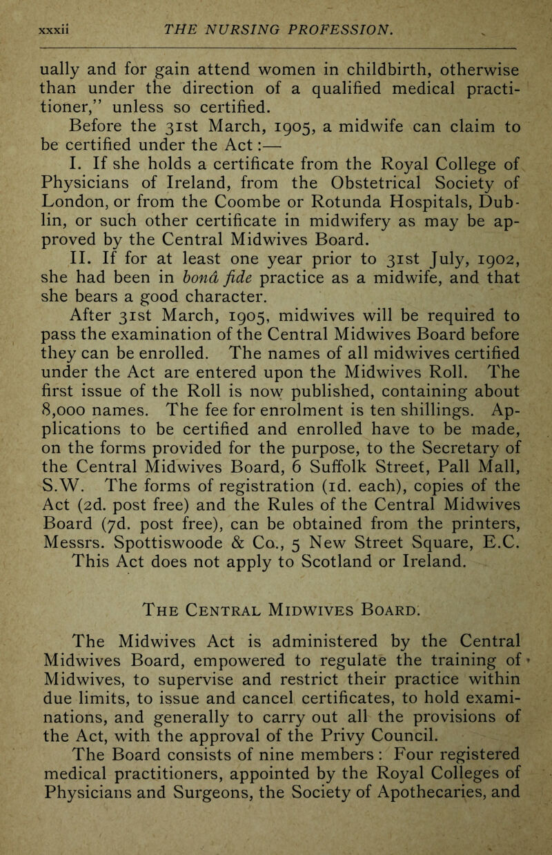 ually and for gain attend women in childbirth, otherwise than under the direction of a qualified medical practi- tioner,” unless so certified. Before the 31st March, 1905, a midwife can claim to be certified under the Act:— I. If she holds a certificate from the Royal College of Physicians of Ireland, from the Obstetrical Society of London, or from the Coombe or Rotunda Hospitals, Dub- lin, or such other certificate in midwifery as may be ap- proved by the Central Midwives Board. II. If for at least one year prior to 31st July, 1902, she had been in bond fide practice as a midwife, and that she bears a good character. After 31st March, 1905, midwives will be required to pass the examination of the Central Midwives Board before they can be enrolled. The names of all midwives certified under the Act are entered upon the Midwives Roll. The first issue of the Roll is now published, containing about 8,000 names. The fee for enrolment is ten shillings. Ap- plications to be certified and enrolled have to be made, on the forms provided for the purpose, to the Secretary of the Central Midwives Board, 6 Suffolk Street, Pall Mall, S.W. The forms of registration (id. each), copies of the Act (2d. post free) and the Rules of the Central Midwives Board (yd. post free), can be obtained from the printers, Messrs. Spottiswoode & Co., 5 New Street Square, E.C. This Act does not apply to Scotland or Ireland. The Central Midwives Board. The Midwives Act is administered by the Central Midwives Board, empowered to regulate the training of» Midwives, to supervise and restrict their practice within due limits, to issue and cancel certificates, to hold exami- nations, and generally to carry out all the provisions of the Act, with the approval of the Privy Council. The Board consists of nine members : Four registered medical practitioners, appointed by the Royal Colleges of Physicians and Surgeons, the Society of Apothecaries, and