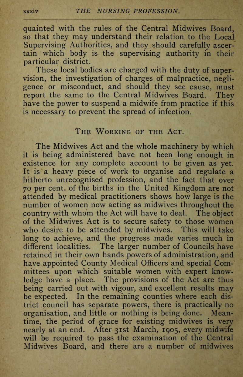 quainted with the rules of the Central Midwives Board, so that they may understand their relation to the Local Supervising Authorities, and they should carefully ascer- tain which body is the supervising authority in their particular district. These local bodies are charged with the duty of super- vision, the investigation of charges of malpractice, negli- gence or misconduct, and should they see cause, must report the same to the Central Midwives Board. They have the power to suspend a midwife from practice if this is necessary to prevent the spread of infection. The Working of the Act. The Midwives Act and the whole machinery by which it is being administered have not been long enough in existence for any complete account to be given as yet. It is a heavy piece of work to organise and regulate a hitherto unrecognised profession, and the fact that over 70 per cent, of the births in the United Kingdom are not attended by medical practitioners shows how large is the number of women now acting as midwives throughout the country with whom the Act will have to deal. The object of the Midwives Act is to secure safety to those women who desire to be attended by midwives. This will take long to achieve, and the progress made varies much in different localities. The larger number of Councils have retained in their own hands powers of administration, and have appointed County Medical Officers and special Com- mittees upon which suitable women with expert know- ledge have a place. The provisions of the Act are thus being carried out with vigour, and excellent results may be expected. In the remaining counties where each dis- trict council has separate powers, there is practically no organisation, and little or nothing is being done. Mean- time, the period of grace for existing midwives is very nearly at an end. After 31st March, IQ05, every midwife will be required to pass the examination of the Central Midwives Board, and there are a number of midwives