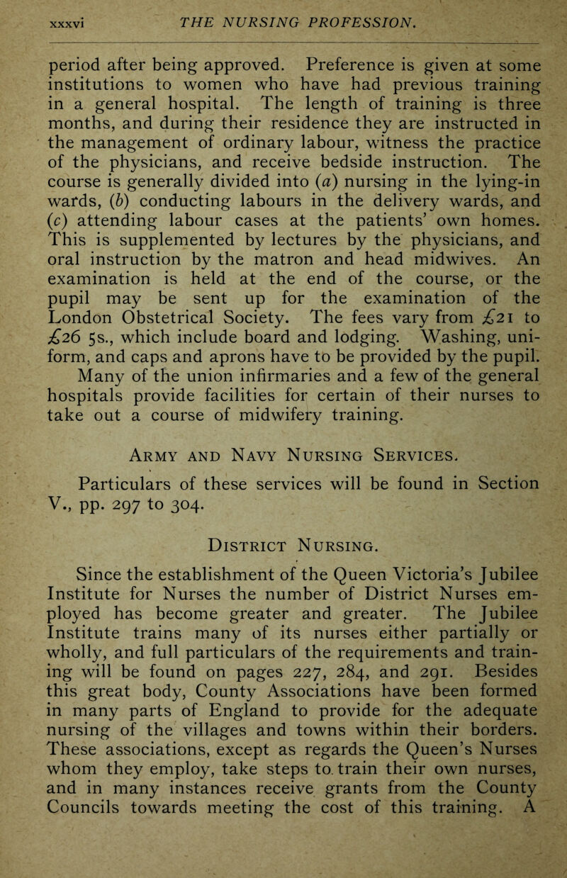 period after being approved. Preference is given at some institutions to women who have had previous training in a general hospital. The length of training is three months, and during their residence they are instructed in the management of ordinary labour, witness the practice of the physicians, and receive bedside instruction. The course is generally divided into (a) nursing in the lying-in wards, (b) conducting labours in the delivery wards, and (c) attending labour cases at the patients' own homes. This is supplemented by lectures by the physicians, and oral instruction by the matron and head midwives. An examination is held at the end of the course, or the pupil may be sent up for the examination of the London Obstetrical Society. The fees vary from £21 to £26 Ss., which include board and lodging. Washing, uni- form, and caps and aprons have to be provided by the pupil. Many of the union infirmaries and a few of the general hospitals provide facilities for certain of their nurses to take out a course of midwifery training. Army and Navy Nursing Services. Particulars of these services will be found in Section V., pp. 297 to 304. District Nursing. Since the establishment of the Queen Victoria's Jubilee Institute for Nurses the number of District Nurses em- ployed has become greater and greater. The Jubilee Institute trains many of its nurses either partially or wholly, and full particulars of the requirements and train- ing will be found on pages 227, 284, and 291. Besides this great body, County Associations have been formed in many parts of England to provide for the adequate nursing of the villages and towns within their borders. These associations, except as regards the Queen’s Nurses whom they employ, take steps to. train their own nurses, and in many instances receive grants from the County Councils towards meeting the cost of this training. A