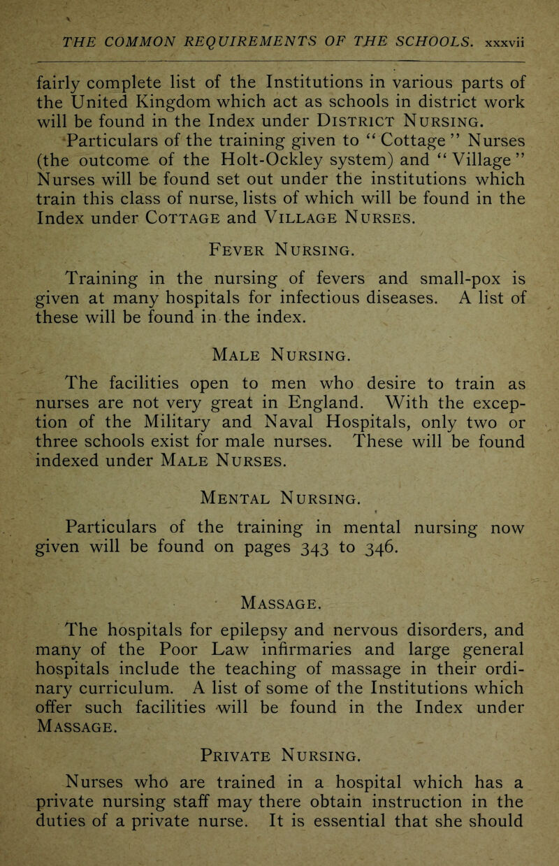 fairly complete list of the Institutions in various parts of the United Kingdom which act as schools in district work will be found in the Index under District Nursing. Particulars of the training given to ‘^ Cottage ” Nurses (the outcome of the Holt-Ockley system) and ‘Village” Nurses will be found set out under the institutions which train this class of nurse, lists of which will be found in the Index under Cottage and Village Nurses. Fever Nursing. Training in the nursing of fevers and small-pox is given at many hospitals for infectious diseases. A list of these will be found in the index. Male Nursing. The facilities open to men who desire to train as nurses are not very great in England. With the excep- tion of the Military and Naval Hospitals, only two or three schools exist for male nurses. These will be found indexed under Male Nurses. Mental Nursing. Particulars of the training in mental nursing now given will be found on pages 343 to 346. Massage. The hospitals for epilepsy and nervous disorders, and many of the Poor Law infirmaries and large general hospitals include the teaching of massage in their ordi- nary curriculum. A list of some of the Institutions which offer such facilities will be found in the Index under Massage. Private Nursing. Nurses who are trained in a hospital which has a private nursing staff may there obtain instruction in the duties of a private nurse. It is essential that she should